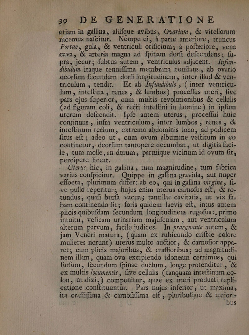 etiam in gallina, aliifque avibus, Ovarium, &amp; vitellorum racemus nafcitur. Nempe ei, à parte anteriore, truncus Portae, gula, &amp; ventriculi orificium; à poíteriore, vena cava, &amp; arteria magna ad fpinam dorfi defcendens ; fu- pra, jecur; fubtus autem , ventriculus adjacent. Jmfun- dibulum itaque tenuiffima membrana conítins, ab ovario deorfum fecundum dorfi longitudinem , inter illud &amp; ven- triculum , tendit. — Et ab /nfundibulo , ( inter. ventricu- lum, inteftina , renes , &amp; lumbos) proceflus uteri, five -pars ejus fuperior, cum multis revolutionibus &amp; cellulis (ad figuram coli, &amp; recti inteftini in homine) in ipfum uterum defcendit. Ipfe autem uterus, proceffui huic continuus , infra ventriculum , inter lumbos , renes , &amp; - inteftinum rectum, extremo abdominis loco, ad podicem fitus eft ; adeo ut , cum ovum albumine veltitum in eo continetur ,. deorfum tantopere decumbat , ut digitis faci- je, tum molle, an durum, partuique vicinum id ovum fit; percipere liceat. | Uterus hic, in gallina , tum magnitudine, tum fabrica varius confpicitur. Quippe in gallina gravida, aut nuper effoeta, plurimum differt ab eo, qui in gallina virgine, fi- ve pullo reperitur; hujus enim uterus carnofus eft, &amp; ro- tundus, quafi burfa vacua; tantllae cavitatis, ut vix fa- bam continendo fit; foris quidem laevis eft, intus autem plicis quibufdam fecundum longitudineta rugofus :, primo intuitu, veficam urinariam majufculam , aut ventriculum alterum parvum, facile judices. In praegnante autem, &amp; jam Veneri matura, (quam ex rubicundo criftae colore mulieres norunt) uterus multo auctior, &amp; carnofior appa- ret; cum plicis majoribus, &amp; craffioribus; ad magnitudi- nem illam, quam ovo excipiendo idoneam cernimue; qui furfum, fecundum fpinae ductum, longe protenditur, &amp; ex tultis /ocumentis , five cellulis ( tanquam inteftinum co- lon, ut.dixi,) componitur, quae ex uteri producti repli- catione conftituuntur. | Pers hujus inferior, ut maxima, ita crafliflima &amp; carnofifima eft ,. pluribufque &amp; majori- : - bus