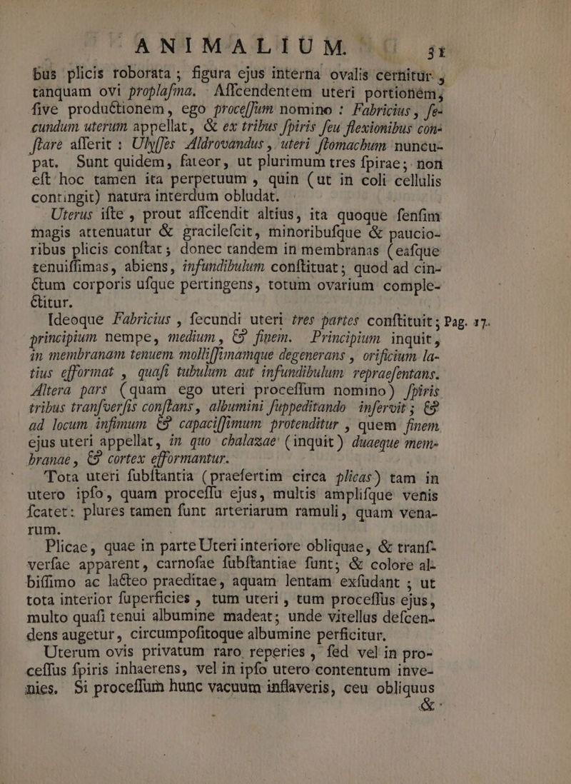 ANIMALIUM m bus plicis roborata ; figura ejus interna ovalis certiitur. , tanquam ovi proplafima. . Affcendentem uteri portioném; five produCtionem, ego proce[Jut nomino : Fabricius , fe- cundum uterum appellat, &amp; ex tribus fpiris feu flexionibus con- flare afferic :: Uhyffes: Adldrovandus ,. uteri. flomacbhum nuncu- pat. Sunt quidem, fateor, ut plurimum tres fpirae;. non eft / hoc tamen ita perpetuum , quin (ut in coli cellulis contingit) natura interdum obludat. 1 Uterus ifte , prout affcendit altius, ita quoque fenfim magis attenuatur &amp; gracilefcit, minoribufque &amp; paucio- ribus plicis conftat; donec tandem in membranas ( eafque tenuiffimas, abiens, infundibulum conftituat ; quod ad cin- Cum corporis ufque pertingens, totum ovarium comple- Gitur. | Ideoque Fabricius , fecundi uteri res paries. conftituit ; Pag. 17. principium nempe, medium , C9 finem. Principium. inquit, in membranam tenuem. mollilfimamque degenerans ,. orificium la- tius efformat , quafi tubulum. aut infundibulum. repraefentans. Altera pars (quam ego uteri proceffum nomino) Jpiris tribus tran[oerfis conftans, albumini fuppeditando infervit ; 9 ad locum infimum 69 capaciffnmum protenditur , quem finem ejus uteri appellat, im quo cbalazae (inquit) duaeque mem- branae , €9 cortex efformantur. | | Tora uteri fubítantia (praefertim circa j/ie4$) tam in utero ipfo, quam proceflu ejus, multis amplifque venis Ícatet: plures tamen funt arteriarum ramuli, quam vena- rum. Plicae, quae in parte Uteri interiore obliquae, &amp; tranf- verfae apparent, carnofae fubítantiae funt; &amp; colore al- biffimo ac la&amp;teo praeditae, aquam lentam exfüdant ; ut tota interior fuperficies , tum uteri , tum proceffüs ejus, multo quafi tenui albumine madeat; unde vitellus defcen- dens augetur, circumpofitoque albumine perficitur. Uterum ovis privatum raro reperies , fed vel in pro- ceffus fpiris inhaerens, vel in ipfo utero contentum inve- mies, $i proceffum hunc vacuum inflaveris, ceu ied M