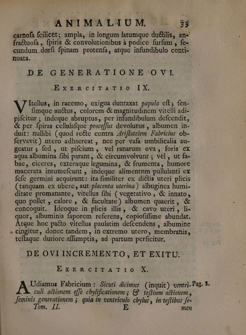 N t ; 1 e A ! ANIMALIUM . 3j carnofa fcilicet; ampla, in longum latumque ductilis, an- fractuofa , fpiris &amp; convolutionibus à podice furfum , fe- cundum.dorfi fpinam protenfa, atque infundibulo conti- nuata. | | | DE GENERATIONE OVT, KExznacrrTATIO 1X 7 Itellus, in racemo, exigua duntaxat papula cft; fen- V | fimque auctus, colorem. &amp; magnitudinem vitelli adi- pifcitur ; indeque abruptus, per infundibulum defcendit, &amp; per fpiras cellulafque proce[Jus devolutus , albumen in- duit: nullibi. (quod reéte contra Zriffotelem Fabricius ob- fervavit) utero adhaereat , nee per vafa: umbilicalia au- geatur; fed , ut pifcium , vel ranarum ova , foris ex aqua albumina. fibi parant , &amp; circumvolvunt ; vel , ut fa- bae, ciceres, exteraque legumina, &amp; frumenta , humore macerata intumefcunt , indeque alimentnm pullulanti ex fefe germini acquirunt: ita fimiliter ex dictis uteri plicis (tanquam ex ubere, aut- placenta uterina) albuginea humi- ditate promanante, vitellus fibi ( vegetativo , &amp;&amp; innato, quo pollet , calore , &amp; facultate) albumen quaerit, &amp; concoquit. Ideoque in plicis ilis, «X cavo uteri, li- quor, albuminis faporem referens, copiofiffime abundat. Atque hoc pacto vitellus paulatim defcendens , albumine ». cingitur, donec tandem , in extremo utero, membrahis, teftaque duriore affüumptis, ad partum perficitur. DE OVI INCREMENTO, ET EXITU. ExzRciITATI1IO X A Udiamus Fabricium : Sicuti. dicimus (inquit) «entri- Pag. $. A. culi: ationem e[Je: cbylificationem; &amp;9^ teftium a&amp;ionem , Jeminis generationem 5. quia in. ventriculo. cbylus, inteflibus fe- Tom. Il. E ten