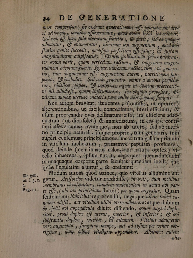 men comfjerifum :.fle-otórum. generationtti effe permatorum iie rj a&amp;ioneny, omnino: alJeveraimus y.quadeo,dnt ab). inveniatuP Sed non eft haec. fola uterorum fun&amp;io y dt: pltet ; Jedem quéque adnotatur , C9 enumeratur , nimirum ovi augmentum , quod 95 Jlatim. genito [uccedit ,' quou/que perfe&amp;um efficiatur ;. 62. juftam magnitudinem: adiplféatur-.  Estnim gallina noh priur.matarali-. ter ovum, parit , quam perfettum fa&amp;um , €9 congruam magni tudinem adeptum fuerit. Iaitur, utzrarum* a&amp;io, tiim ooi. senera- tio, tum augmentum e[L: augmentum. autem y. nutritionem fup-- pe gen. an.]. 3. C. 2. Pag. 11. tur , videlicet. opifjoe:,. C9. materia agens im: o'üertumto qrocreatil- mirum. duplex uterusz. matéria.ouo:mulla alia'y- quan fanguis: . Nos. autem brevitati ftudentes 5 ('oniiffis,, ut. oportét) altercationibus,. ut. facile. concedimus, üteri officium; &amp; ufum procreandis ovis. deftinatuni: effe : ità « efficiens , daEt neri affeveramuss- ovamque;. non: ab uteto; fed:ab'intel-- no principio,naturali ,fibique-proprio , ttr generar; fum augeri cenfemus; principiumque:lioc ài tota: pallitia primuir in vitellum. jnchoatus. y. primamve: papulam. profiücre's quod. deinde (ceu innatus ealor,;aut natuta opifex) vi- tello inhaerens .4:4pfüm nutrit,-aügétque: quemadntódutn* in unaquaque.corporis parte faculra$' quaedam ineft qua ipfae fingulatimr aluntur ,, &amp;i.crefcunt: ;—— 5 0 00 s 77. Modum autent- quod attinet; quo vitellus albumine ad: ' getur,. Zfriftoteles- videtur. credidiffe y. ?mivis , dum mollibus: membranis obooleuntur y, canalem:umbilitalem: in acuta! ooi gar- te e[Je , (ubi ovi principium ltatuit ) per quem augeatur. Quam fententiam: Patricius reprehendit , negatque ullum talent ca- nalem ade[Je , aut vitellum ullibi utero adbaerere: atque dubium de eje&amp;i ovi appendicula diluw:. difcendo, ovum- augeri dupli-. citer , prout duplex e[L uterus, fuperior , 69 inferior 5. £9 ovi fübflantia,duplex , vitellus. . C9 albumen. — Vitellus' adaugetur vero.augiento: ,. [anguine: nempe.,. qui: ad ipfum per venas por- rigitur y, dum. adhue. vitellario. appeuddur. — ctlbumen. qu | e -alie;
