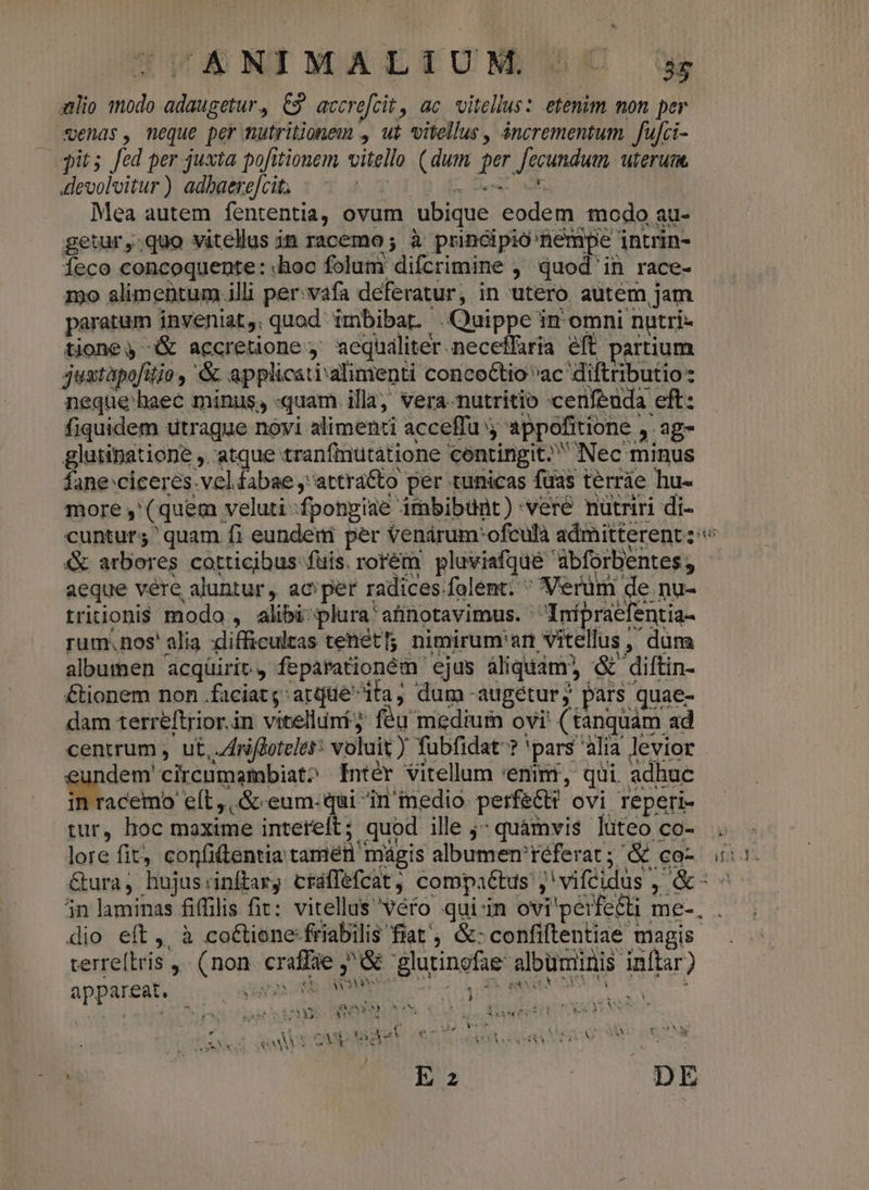^£ XWIXATLTUNM BC u aio modo adaugetur, C3 accre[cit, ac vitellus: etenim mon per sends, meque per mutritionem , ut vitellus , áncrementum. fufci- pits fed per juxta pofitionem vitello (dum per fecundum uterum. devolvitur) adbaere[cit. | ! TL a | Mea autem fententia, ovum ubique eodem modo au- getur,.quo vitellus in racemo; à principio nempe intrin- Íeco concoquente: «hoc folum difcrimine ,' quod' in race- mo alimentum.illi per: vafa deferatur, in utero autem jam paratum inveniat, quod imbibat . Quippe in omni nutri- tione, &amp; accretione ;' aequaliter neceffaria eft partium justàpofitjo ,'&amp; applicati'alimenti conco&amp;tio vac diftributio neque haec minus, «quam illa, vera-nutritio :cenfenda eft: fiquidem utrague novi alimenti acceffu j appofitione ,. ag- glutinatione ,. atque tranfiutatione contingit. Nec minus NAA. T in racemo eft, &amp; eum-qui in'inedio. perfect? ovi reperi- &amp;* r^^ terre[tris , (non. craffae ,^G glutinofae: albuminis inftar) NS | Yn. 1 XX amwAYRAN SCA TEE ! | P E 1 pe v3 appareat. ; SET EU p TUN OL PRONUS SE s Mei HI Mia SY : yu AUS SRI URA rA UR EXUNM NEN Oud awvSepeer HA REESE