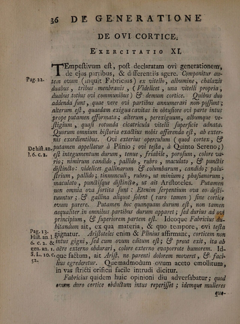 Pag. 22. | DE OVI CORTICE, ExzncrTATIO XL de ejus partibus, &amp; differentiis agere. Componitur au- tein ooum. (inquit Fabricius) ex vitello, albumine, cbalazis duabus totius ovi communibus ) C9 demum cortice... Quibus duo addenda funt ,.quae *vere ovi partibus annumerari non. po[Junt alterum. eft , quaedam exigua cavitas. in obtufiore ovi parte intus grope putamen efformatas alterum , perexiguum, albumque- ve- fligium y. quaft - rotunda - cicatricula | oitelli | fuperficie | adnata Quorum omnium. bifteria exattius mobis afferenda eft , ab exter- mis exordientibus. Ovi exterius - operculum ( quod. cortex , €9 6. c. 2. Pag. 13. e[ integumentum. durum , tenue y. friabile , porofum , colore va- rio; nimirum candido., pallido , rubro j maculato ,. € pun&amp;is diftincio: videlicet. gallinarum | 9 columbarum , candido 5: palu- firium , pallido 5. tinnunculi, rubros ut minium; pbafianorum , qnaculato., pundi[que diflin&amp;e, ut ait Ardtoteles. — Putamen mon ommia ova. [ortita [unt : Etemim [erpentium. ova. eo: defti- tuuntur 5.€9 . gallina. aliquot. folent. ( raro tamen ) fine: cortice ovum parere. Putamen boc quanquam durum. ef], non tamen aequaliter.in omnibus partibus durum apparet 5. [ed durius ad oui principium , C9. fuperiorem partem. eft... Ideoque Fabricius E bitandum ait, ex qua .materia, &amp; quo tempore, ovi teffa 52». lius egrederetur. Quemadmodum .ovum aceto emollitum;, in vas ftriCti orificii facile intrudi dicitur. . | | Fabricius quidem huic opinioni diu adverfabatur; quod »vum. duro cortice. ebductum intus. reperifJet 5. idemque mulieres gue