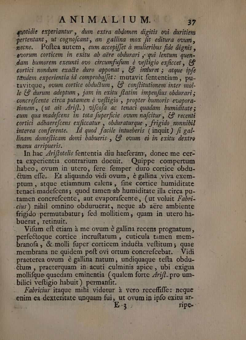 Y ANIMALIUM. yr quotidie experiantur , dum. extra: abdomen. digitis ovi. duritie gertentant , ut: cognofcant, an. gallina mox fit: editura. our, -netne. .. Poftea autem , cum. accepi[Jet à mulieribus fide dignis , -evorum. corticem 1n exitu ab aere obdurari y-qui lentum quen- dam. bumorem exeunti ovo. circumfufum à ve[ligio exftccet , 9 eortici nondum. exa&amp;e duro apponat , €». imduret ; atque ipfe titndem. experientia id comproba[]ét : mutavit fententiam , pu- tavitque, ovum. cortice obductum , C9 conflitutionem inter nol- le €9 durum adeptum , jam in exitu fLatim. impenfius obdurari ; -concrefcente circa putamen é ve[tigio , propter bumoris evapora- | Wenem, (ut ait Zrifl.) vi[coa ac tenaci quadam bumiditate; - eum qua made[cens 1n. tota fuperficie ovum na[citur , €9 recenti cortici adbaere[cens exficcatur , obduraturque. , frigido monnibil interea conferente. Id quod facile intueberis ( inquit) fi gal- linam domeflicam domi: babueris., C9. ovum. ei in. exitu. dextro manu arripueris. In hac ZrifLotelis fententia diu haeferamy, donec me cer- ta experientia contrarium docuit. Quippe compertum habeo, ovum in utero, fere femper duro cortice obdu- . &amp;um effe... Et aliquando vidi ovum, 6 gallina ,viva exem- ptum, atque etiamnum calens, fine cortice humiditate .tenaci.madefcens; quod tamen:ab humiditate illa circa pu- tamen concrefcente, aut evaporafcente, (ut voluit Fabri- cius) nihil omnino obduruerat, neque ab aere ambiente - frigido -permutabatur; fed mollitiem, quam in utero ha- buerat, retinuit. i - Wifum eft étiam à me ovum é gallina recens prognatum, perfectoque cortice incruftatum , cuticula tamen mem- : branofa, &amp;.molli fuper corticem induta veftitum ; quae - membrana ne quidem poft ovi ortum concrefcebat. - Vidi praeterea ovum é gallina natum, undiquaque tefta obdu- 6tum , praeterquam in-acuti culminis apice , ubi exigua mollifque quaedam eminentia (qualem forte zfri/7. pro um- - bilici veftigio habuit) permanfit. | -. Fabricius itaque mihi videtur à vero receffiffe: neque : enim €a-dexteritate unquam fui, ut ovum in ipfo exitu ar- E-3: npe