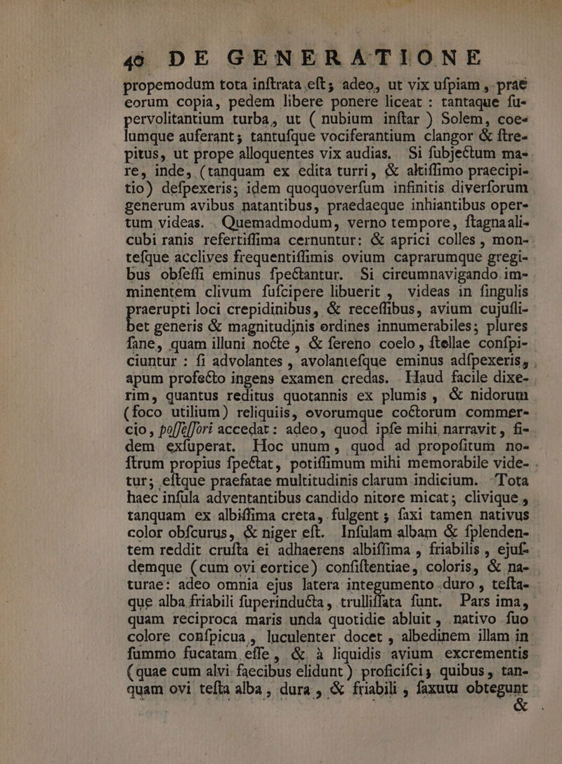propemodum tota inftrata eft; adeo, ut vix ufpiam , prae eorum copia, pedem libere ponere liceat : tantaque fu- pervolitantium turba, ut ( nubium inftar ) Solem, coe- lumque auferant; tantufque vociferantium clangor &amp; ftre- pitus, ut prope alloquentes vix audias. Si fübjeCtum ma- re, inde, (tanquam ex edita turri, &amp; altiffimo praecipi- tio) defpexeris; idem quoquoverfum infinitis diverforum generum avibus natantibus, praedaeque inhiantibus oper- tum videas. . Quemadmodum, verno tempore, ftagnaali- cubi ranis refertiffima cernuntur: &amp; aprici colles , mon- tefque acclives frequentiffimis ovium caprarumque gregi- bus obfeffi eminus fpeCtantur. $i cireumnavigando im- minentem clivum fufcipere libuerit , videas in fingulis praerupti loci crepidinibus, &amp; receffibus, avium cujufli- bet generis &amp; magnitudinis erdines innumerabiles; plures fane, quam illuni nocte , &amp; fereno coelo, ftellae confpi- - ciuntur : fi advolantes , avolantefque eminus adfpexeris, . apum profecto ingens examen credas. . Haud facile dixe- rim, quantus reditus quotannis ex plumis , &amp; nidorum (foco utilium) reliquiis, ovorumque coctorum commer- cio, po[Jz[]ori accedat: adeo, quod ipfe mihi narravit, fi- dem exfuperat. lloc unum, quod ad propofitum no- Ítrum propius fpe&amp;tat, potiffimum mihi memorabile vide- . tur; eftque praefatae multitudinis clarum indicium. ^Tota haec infula adventantibus candido nitore micat; clivique , tanquam ex albiffima creta, fulgent ; faxi tamen nativus color obfcurus, &amp; niger eft. Infulam albam &amp; fplenden- tem reddit crufta ei adhaerens albiffima , friabilis , ejuf- demque (cum ovi eortice) confiftentiae, coloris, &amp; na- turae: adeo omnia ejus latera integumento .duro , tefta- que alba friabili fuperinducta, trulliffata funt. Pars ima, quam reciproca maris unda quotidie abluit , .nativo fuo colore confpicua , luculenter docet , albedinem illam in fummo fucatam effe, &amp;. à liquidis avium excrementis (quae cum alvi: faecibus elidunt ) proficifci ,. quibus ,. tan- quam ovi tefta alba , dura , &amp; friabili , faxuu obtegunt