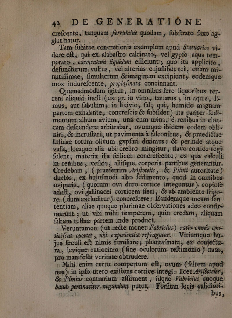 t 4 DE GENERATIÓNE crefcente ,. tanqtiani ferruinine quodam ;. fübítrato. faxo ag- gjusiiotufvo uei x» 2Hpotpiissi o v r 5ui 'Tam:fubitae coneretionis exemplum apud: Statuarios vi- dere eft. qui ex. alabaftro: calcinato,. vel gypfo: aqua tem- perato: 4-caementum: liquidum. efficiunt; quo. ita applicito , défun&amp;torum; vultus ,: vel.alterius .cujuflibet rei, etiany ri- nutiffimae, fimulacrüm &amp;imaginem excipiunt; eodemque: mox indurefcente, proplaf/mata concinnant. | - Quemadmodum igitur, im omnibus fere: liquoribus- ter- reni aliquid: ineft. ( ex- gr. in vinos tartarus ; in aquis, li- mus; aut fabulum s. in lixivioy. fal; quiy humido magnam: parcem: exhalante,, concrefciv &amp; fubfidet.) ita. pariter - fedi-- mentum album avium. unà: cum urina ,/ €. renibus in cloa- cam defcendere: arbitrabar, ovumque ibidem eodem obli niri, &amp; incruftari; ut pavimenta à falconibus, &amp; praedictae: Infulae totum: olivum .gypfari. diximus: &amp; perinde. atque. vafai- locaque. alia ubi crebro ;mingitur , flavo:cortice tegi folent; materia. illa fcilicet. concrefcente ; ex. qua. calculi: in; retibus, vefica, aliifque. corporis: partibus gerieraritur. Credeébam , ( praefertim Zriflotelis ,..&amp; Pini? autoritate ) du&amp;iós, ex hujufmodi albo iedimento, quod in omnibus oviparis, (quorum: ova duro cortice integuntur). copiofe 'adelE,; ovi gallinacei corticem: fieri; : Gab: ambiente frigo- re: ( dum excluditur) .concrefcere :: Bandemque: meam fen: tentiam, aliae quoque plurimae obfervationes adéo- confit« marünt; ut vix mihi temperem, quin: credám, aliquam faltem teftae: partem: inde: produci. y ionksega - Meruntamen. ( ut:recte monet: Fabricius)! ratiocomnis cons yaifcat: oportet , uhi experientia: refragatur. ^ Vitiumque hus - - jue feculi eft nimis fzmiliare; phantafmata, ex^ conjecta- ra, levigue: ratiocinio: (fine oculorum: teftimonio.) natá promanifeftlà veritateobtrudere, ^... 5-0 0700 ; Mihi. enim certo. compertum: eft, ovum: (faltem: apud: nos; in ipfo utera.exiftens cortice: integí :- licet riffordles', Gc Plinius contrarium - affirment ,^ idque Pulricius quoque baud pertinaciter negandum putet, V'orfütan lecis: ealidiori.. bus,