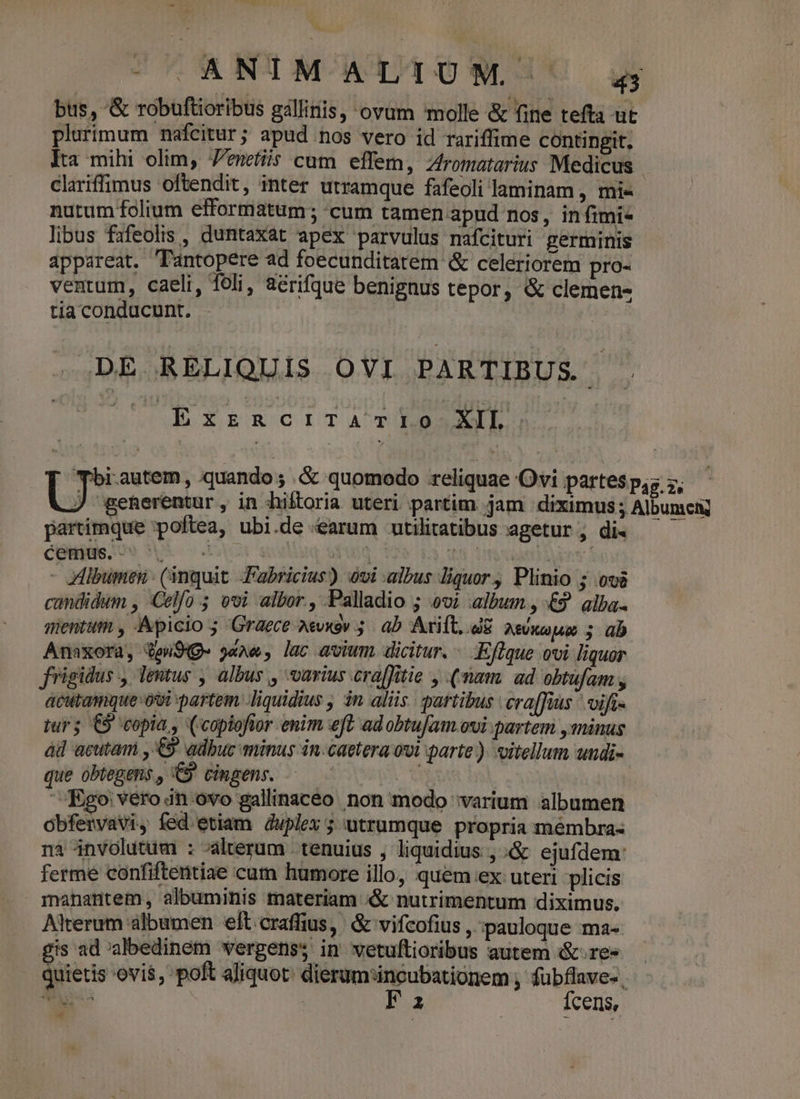^ CUARNUM ATTOW C bus, &amp; robuftioribus gallinis, ovum molle &amp; fine tefta ut plurimum nafcitur; apud nos vero id rariffime contingit. Ita mihi olim, Jemetiis cam effem, Zromatarius Medicus. clariffimus oftendit, inter utramque fafeoli laminam, mi« nutum folium efformatum; «cum tamen apud nos, in fimi libus fafeolis , duntaxat apex parvulus mafcituri germinis appareat. Tantopere ad foecunditatem &amp; celeriorem pro- ventum, caeli, foli, a&amp;&amp;rifque benignus tepor, &amp; clemen- tia conducunt. DE RELIQUIS OVI PARTIBUS. SUR XEkcITATRRASLL 'Tbirautem, quando; &amp; quomodo reliquae Ovi partes p,s y, J geherentur, in hiftoria uteri partim jam diximus 5 Albumen partirmque poftea, ubi.de «arum utilitatibus agetur , di« céBius 9 5 ! A  dd - albumen (inquit Fabricius) ovi albus liquor, Plinio ; ovs candidum , :Celfo 5 evi albor., Palladio ; ovi album, £9 alba. mentum , Apicio ; Graece a«vxav 5. ab. Axift, dE AsUxc Am 5 üb Anaxora, QoW94g« yaAe, lac avium dicitur. — .Effque ovi liquor frigidus , lentus , albus , varius craffitie , (nam. ad obtufam , acutamque ovi partem liquidius , in aliis. partibus cra[füus vifis iur; C9 copia, (copiofior enim eft adobtufam.ovi partem , minus ad acutam , € adbuc minus in.caetera owi parte). oitellum undi- que obtegens., C cingens. — - | | Ego' vero dn ovo gallinaceo non modo varium albumen obfertvavi, fed etiam duplex 5 utrumque propria mémbra- nà involutum : alterum tenuius , liquidius , &amp; ejufdem: ferme confiftentiae cum humore illo, quem.ex uteri licis manantem, albuminis materiam «&amp; nutrimentum diximus. Alterum àlbumen elt.craffius, &amp; vifcofius , pauloque ma gis ad albedinem wergens; in vetuftioribus autem &amp;.re« - quietis ovis, poft aliquot: dierum:incubationem , fubflave- , eo | Fa Ícens, E
