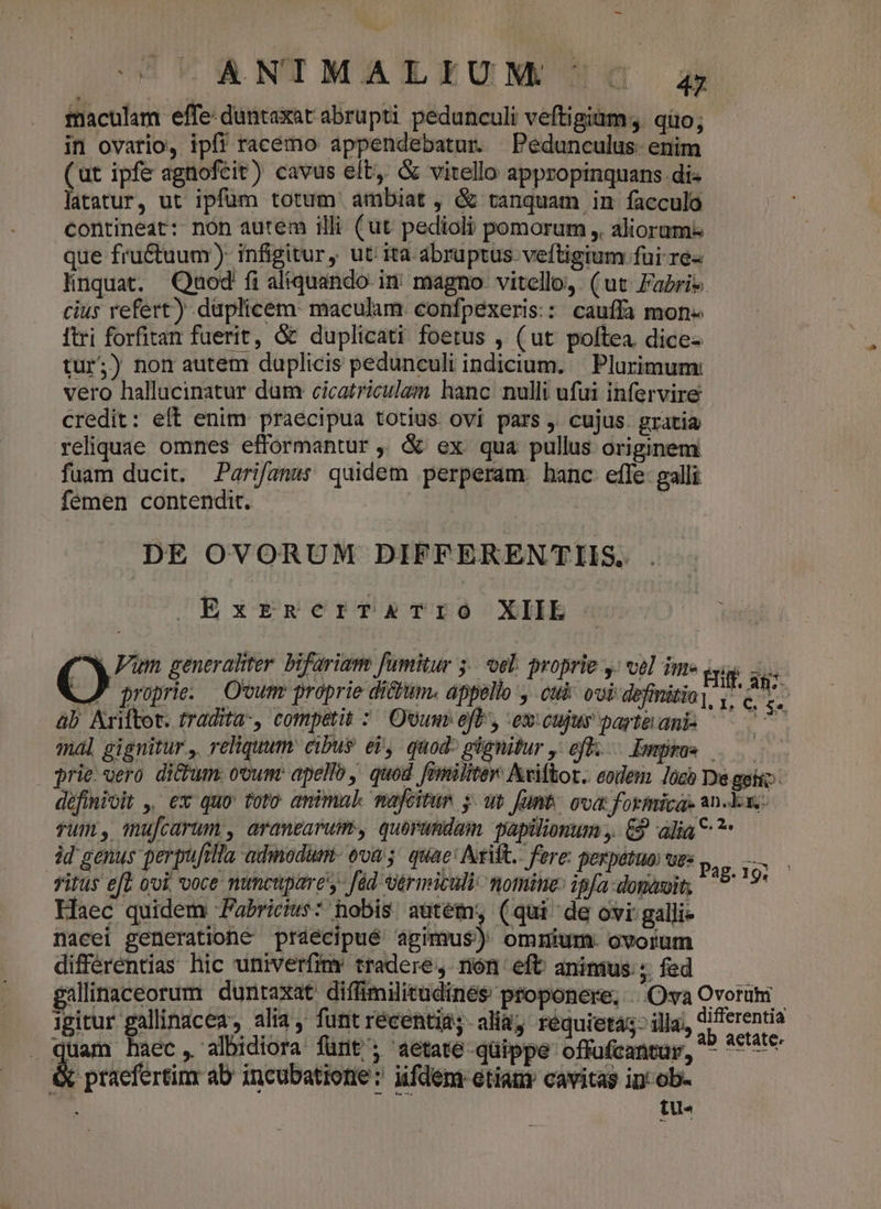 maculam effe: duntaxat abrupti pedunculi veftigiüm;. qüo; in ovario, ipfi racémo appendebatur. Pedunculus- enim (ut ipfe agnofcit) cavus elt, &amp; vitello appropinquans di« latatur, ut ipfum totum ambiat, &amp; tanquam in facculo contineat: nón autem illi (ut pedioli pomorum ,, aliorum: que fru&amp;tuum) infigitur , ut ita abruptus veftigium fui re« linquat. Qaod fi aliquando. in magno. vitello, (ut Fari» cius refert) duplicem: maculam confpexeris:: cauffa mon« ftri forfitan fuerit, &amp; duplicati foetus , (ut poftea. dice- tur;) nom autem duplicis pedunculi indicium. | Plurimum: vero hallucinatur dum cicatriculam hanc. nulli ufui infervire credit: eft enim praecipua totius ovi pars , cujus. gratia reliquae omnes efformantur ,; &amp; ex qua pullus originem fuam ducit. Parifanss quidem perperam. hanc efle- galli femen contendit. | DE OVORUM DIFFEKRENTIIS. ExrReriTATIO XIIE C. generaliter bifariam fumitur 5... oel. proprie y; vel ime Bi as e D esit dne e VEREOR URGE oma o hoo .J proprie. Ovurr proprie di&amp;um. appello , cui: ovi definitio], 1. c. £. àb Ariftot. tradita-, competit :/ Ovum efl, excujur part&amp;anis — 7 mal gignitur , reliquum cibus ei, quod: gignitur , eft. $e prie vero dicum. ovunt apello ,. quod. [pmilitev: Aviftor.. eodem. Jócb De gii définioit ,, ex quo' toto. animal nafeitun y. um fumt, ova formica. an-k xz: yum, mufcarum , araneavum, quorundam. papilionum ,. &amp; alia? id genus perpuftlla admodum- ova; quae: Arift. fere: perpetuo: ues Titus efe ooi, voce nuncupare'y- fed rmiculi.momite: ip[a-donavits Haec quidem Fabrics: hobis autém, (qui de ovi: galli- nacei generationé prdeécipué: agimus): omium. ovorum differentias hic umiverfimr tradere, non eft animus; fed galinaceorum duntaxat diffimilitudines proponere, Oa Ovorum igitur gallinacea, alia, funtrecentids-aliaj réquietas; illa,, differentia quam haec, albidiora fünt'; aetate-qüippe offufcantur, ^^ *€'*t* &amp; praefertinr ab incubatione: iifdem etiam cavitas in: ob- [ tu« Pag.19i —