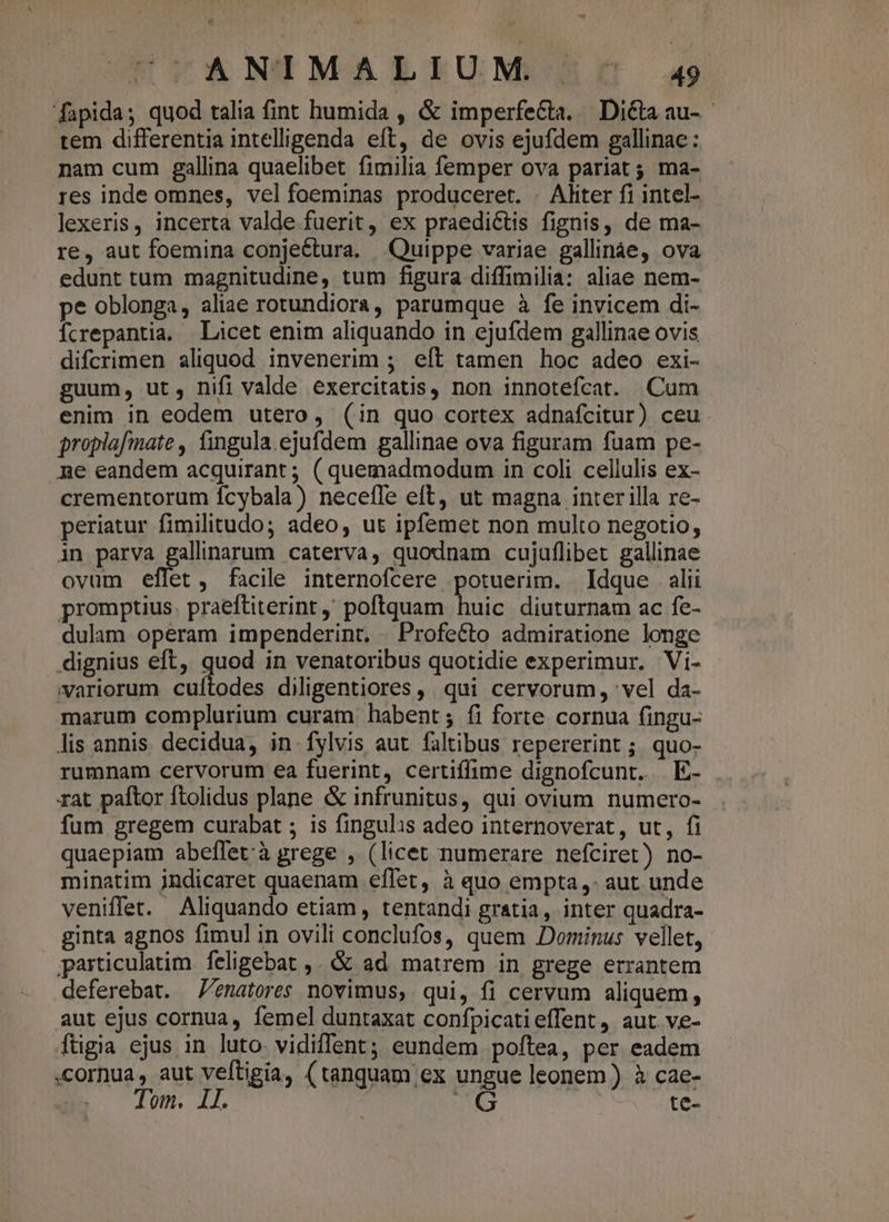 EGCANIMALLIUM 56€ a9 [fapida; quod talia fint humida , &amp; imperfeGta. Dicta au-- tem differentia intelligenda eft, de ovis ejufdem gallinae : nam cum gallina quaelibet fimilia femper ova pariat; ma- res inde omnes, vel foeminas produceret. . Aliter fi intel- lexeris, incerta valde fuerit, ex praedictis fignis, de ma- re, aut foemina conjeétura. Quippe variae gallináe, ova edunt tum magnitudine, tum figura diffimilia: aliae nem- pe oblonga, aliae rotundiora, parumque à fe invicem di- Ícrepantia. | Licet enim aliquando in ejufdem gallinae ovis difcrimen aliquod invenerim ; eft tamen hoc adeo exi- guum, ut, nifi valde exercitatis, non innotefcat. Cum enim in eodem utero, (in quo cortex adnafcitur) ceu propiafmate , fingula.ejufdem gallinae ova figuram fuam pe- ne eandem acquirant ; ( quemadmodum in coli cellulis ex- crementorum ícybala) necefle eft, ut magna inter illa re- periatur fimilitudo; adeo, ut ipfemet non multo negotio, in parva gallinarum caterva, quodnam cujuflibet gallinae ovum eflet, facile internofcere potuerim. Idque alii promptius. praeftiterint ' poftquam huic diuturnam ac fe- dulam operam impenderint, |. Profeéto admiratione longe dignius eft, quod in venatoribus quotidie experimur. Vi- variorum cuftodes diligentiores, qui cervorum, 'vel da- marum complurium curam habent; fi forte cornua (ingu- lis annis. decidua, in fylvis aut faltibus repererint ; quo- rumnam cervorum ea fuerint, certiffime dignofcunt. E- rat paftor ftolidus plane &amp; infrunitus, qui ovium numero- fum gregem curabat ; is fingulis adeo internoverat, ut, fi quaepiam abeffetà grege , (licet numerare nefciret) no- minatim indicaret quaenam eflet, à quo empta, aut unde veniffet. Aliquando etiam, tentandi gratia, inter quadra- ginta agnos fimul in ovili conclufos, quem Dominus vellet, particulatim feligebat ,. &amp; ad matrem in grege errantem deferebat. enatores novimus, qui, fi cervum aliquem, aut ejus cornua, femel duntaxat confpicatieffent, aut. ve- ftigia ejus in luto vidiffent; eundem poftea, per eadem cornua, aut veftigia, (tanquam ex ungue leonem ) à cae- Tom. 1l. UG : te-
