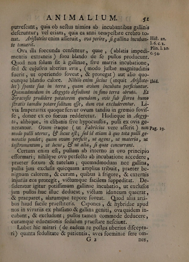 ANIMALIUM ^5 putrefcant, quia ob aeftus nimios ab. incubantibus gallinis deferuntur; vel edam, quia ea anni tempeftate crebro to- mar. Zfriftoteles enim alferuit j. ova perire, Ji gallina incuban- Hit. an. 1e tonuerit. | E6ea. Ova illa foecunda cenfentur, quae , (ablatis impedi. P/^- AT mentis extraneis ) fotu blando de íe pullos producunt. ifi Quod non folum fit à gallinae, five matris incubatione, fed &amp; cujufvis alterius.avis , ( modo juftae magnitudinis fuerit, ut operiendo foveat, &amp; protegat) aut alio quo- cunque blando calore. — Nibile enim. fecius. (1nquit.| Afrifiote- [bia. les) fponte fua. im terra , quam avium. incubatu. perficiuntur. uemadmodum in. Aegypto defodiunt. in fumo terra. obruto. Et Syracufis prodidere potatorem. quendam , ovis fub florea bumo ftratis tamdiu potare folitum e[[€,' dum ova excluderentur. La- via Imperatrix quoque fercur ovum tandiu in gremio fovif- fe , donec ex eo foetus redderetur. LHodieque in Zfegyp- to, alibique, in clibanis five hypocauftis, pulli ex ovis ge- nerantur. Oum itaque ( ut Fabricius vere aíferit ) mon Pag. to. snodo pulli uterus, 9 locus eft; fed id etiam à quo tota pulli ge- neratio pendet ; quam ovum. perficit , ut agens ,. ut materia , ut in[lrumentum , ut locus , €9 ut alia, fi quae concurrant. Certum enim eft, pullum ab interno in ovo principio efformari; nihilque ovo perfecto ab incubatione accedere , praeter fotum. «€ tutelam ; quemadmodum nec gallina, pullis jam exclufis quicquam amplius tribuit, praeter be- nignum calorem, &amp; curam, quibus à frigore, &amp; externis injuriis eos protegit, victumque facilem fuppeditat. De- fideratur igitur potiffimum gallinae incubatio, ut exclufos .jam pullos huc illuc deducat , vi&amp;tam idoneum quaerat, &amp; praeparet, alarumque tepore foveat.. Quod alus arci- bus haud facile praeltiteris:. Capones , &amp; hybridae apud nos in vivariis ex phafiano &amp; gallina geniti, ova quidem in- cubant, &amp; excludunt; pullos tamen commode deducere, curamque educationis fedulam praeftare nefciunt. | Lubet hic mirari ( de eadem re poltea uberius difcepta- ri) quanta fedulitate &amp; patientia, aves foeminae fere om- G 2 nes,