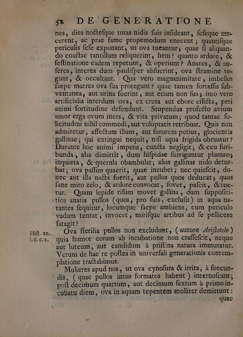 nes, dies no&tefque totas nidis fuis infideant, fefeque m«- cerent, aC prae fame propemodum enecent ; quantifque periculis fefe exponant, ut ova tueantur; quae íi aliquan- do coactae tantillum reliquerint, hem! quanto ardore, & feftinatione eadem repetunt, & operiunt? Anates, & an- feres, interea dum paulifper abfuerint, ova ftramine te- gunt, &-occulant. Qua véro magnanimitate , imbelles faepe matres ova fua protegunt? quae. tamen fortaffis füb- artificialia interdum ova, ex creta aut ebore efficta, pari animi fortitudine defendunt. Stupendus profe&o avium nec aut illa nacta fuerit, aut pullos quos deducat; quos tur. Quam lepide rifum movet gallina, dum füuppofiti- tantes fequitur, locumque faepe ambiens, cum periculo Hift. an... 1.6. C, 2. fatagit? - Ova fterilia pulles non excludunt, (autore Zfiffotele ) quia liumor- eorum: ab incubatione non craffefcit , neque aut luteum, aut candidum à priftina natura immutatur. Verum de hac re poftea in univerfali generationis contem- - Mulieres apud nos, ut ova cynofura & irrita, à foecun- polt decimum quartum , aut decimum fextum à primo in- cubatu diem, ova in aquam tepentem molliter demittunt : isl | . quae .