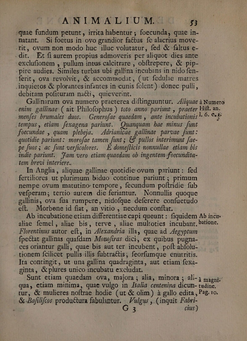 quae fundum petunt, irrita habentur ; foecunda, quae in- natant. Si foetus in ovo grandior factus fe alacrius move- .rit, ovum non modo huc illuc volutatur, fed &amp; -faltus e- .dit. Et fi aurem propius admoveris per aliquot dies ante -exclufionem , pullum intus calcitrare , obftrepere, &amp; pip- pire audies. Similes turbas ubi gallina incubans in nido fen- ferit, ova revolvit, &amp; accommodat, (ut fedulae matres .inquietos &amp; plorantesinfantes in-cunis folent ) donec pulli, debitam pofituram nacti, quieverint. Gallinarum ova numero praeterea diftingauntur. Z/iquae à Numero enim. gallinae: ( ait Philofophus ) toto. anno: pariunt , praeter Hilt. an. menfes brumales duos. Generofae quaedam , ante incubationis « 6- €«* tempus, etiam. fexagena pariunt. Quanquam bae minus funt foecundae , quam plebeja. | Adrianicae gallinae parvae funt : . quotidie pariunt: morofae tamen funt ; &amp;9 pullos interimunt fae- $e fuos 5; ac funt verficolores. — É, domefZicis nonnullae. etiam. bis indie pariunt. Sfam vero etiam quaedam ob ingentem foecundita- tem brevi interiere... In Anglia, aliquae. gallinae quotidie:ovum pariunt: fed fertiliores ut plurimum biduo continue pariunt ; primum nempe ovum matutino: tempore , fecundum poftridie- fub vefperam; tertio autem die feriantur. Nonnullis quoque gallinis, ova fua rumpere, nidofque deferere confuetudo eft. Morbene id fiat, an vitio , necdum conftat, Ab incubatione etiam differentiae capi queunt : fiquidem Ab incu aliae femel, aliae bis, terve , aliae multoties incubant, bationc. Florentinus autor eft, in Alexandria ila, quae ad JJegyptum fpectat gallinas quafdam Monofiras dici, ex quibus pugna- ces oriantur galli, quae bis aut ter incubent, poft abfolu- tionem fcilicet pullis illis fubtra&amp;tis; feorfumque enutritis. Ita contingit , ut una gallina quadraginta, aut etiam fexa- ginta, &amp;plures unico incubatu excludat. Sunt etiam quaedam ova, majora; alia, minora ; ali-à gagni.: qua, etiam minima, quae vulgo in Jialia centenina dicun- tudine. tur, &amp; mulieres noftrae hodie (ut &amp; olim) à gallo edita , Pag. c. &amp;-Bafilifcos produ&amp;tura fabulantur. .. ulgus ,. (inquit Fabri- | G 3 cius)