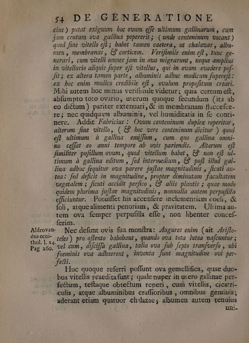 cius) putat exiguum. boc ovum. e[fe. ultimum. gallinarum , cum jam centum. ooa . gallina pepererit 5; ( unde centenimum. vocant ) quod fine vitello eft 5. babet tamen caetera, ut cbalaxas , albu- men, membranas , C9 corticem. — Ferifamile enim eft , tunc. ge- nerari, cum vitelli omnes jam in ova migrarunt , neque amplius in vitellario aliquis fuper eft vitellus, qui in ovum. evadere pof- fits ex altera tamen parte , albuminis adbuc modicum fuperejt : €x boc enim modico credibile efb , ovulum propofitum | creari. Mihi autem hoc minus verifiaile videtur; quia certum elt, abfumpto toto ovario, uterum quoque fecundum (ita ab eo dictum ) pariter extenuari, &amp; in membranam fliccefce- re; nec quidquam albuminis, vel humiditatis in fe conti- nere. Addit Fabricius :/ Ovum centeninum duplex: reperitur , alterum. fine vitello, ( C9 boc were centeninum dicitur ) quad eft ultimum à gallina emijJum ,' cum quo | gallina. omni- no celat eo anni tempore ab ovis pariendis. — Alterum — eft jfümiliter pufillum ovum , quod vitellum babet , C9 mon efl ul- timum à gallina editum , fed intermedium , C9 poft illud gal- lina. adbuc fequitur ova parere. ju[lae magnitudinis , ficuti an- tea: fed deficit in magnitudine, propter diminutam facultatem vegelalem ; ficuti accidit perfico , C9 aliis plantis ; quae modo quidem plurima juflae magnitudinis , nonnulla autem perpufilla - efficiuntur. .Potuiffet his accenfere inclementiam coeli, &amp; foli, atquealimenti penuriam , &amp; pravitatem. | Ultima au- tem ova femper perpufilla effe , non libenter concef- ferim. i Aldrovan- | Nec defunt ovis fua monftra: zfugures enim (ait Zri[To- eol Tua feles) pro offento babebat, quando ova. tota lutea afcuntur ; Pag 260, vel cum, difcif]u gallina, talia ova Jub. fepto tran[verfo , ubi foeminis ova adbaerent , imventa [unt sagnitudine. ovi per- fed. | ! . Huc quoque referri poffunt ova gemellifica, quae duo- bus vitellis praeditafunt ; quale nuper in utero gallinae per- feCtum, teftaque obtectum reperi , cum vitellis, cicatri- :culis , atque albuminibus craffioribus , omnibus. geminis; aderant etiam quatuor chilazae; albumen autem tenuius | un:-