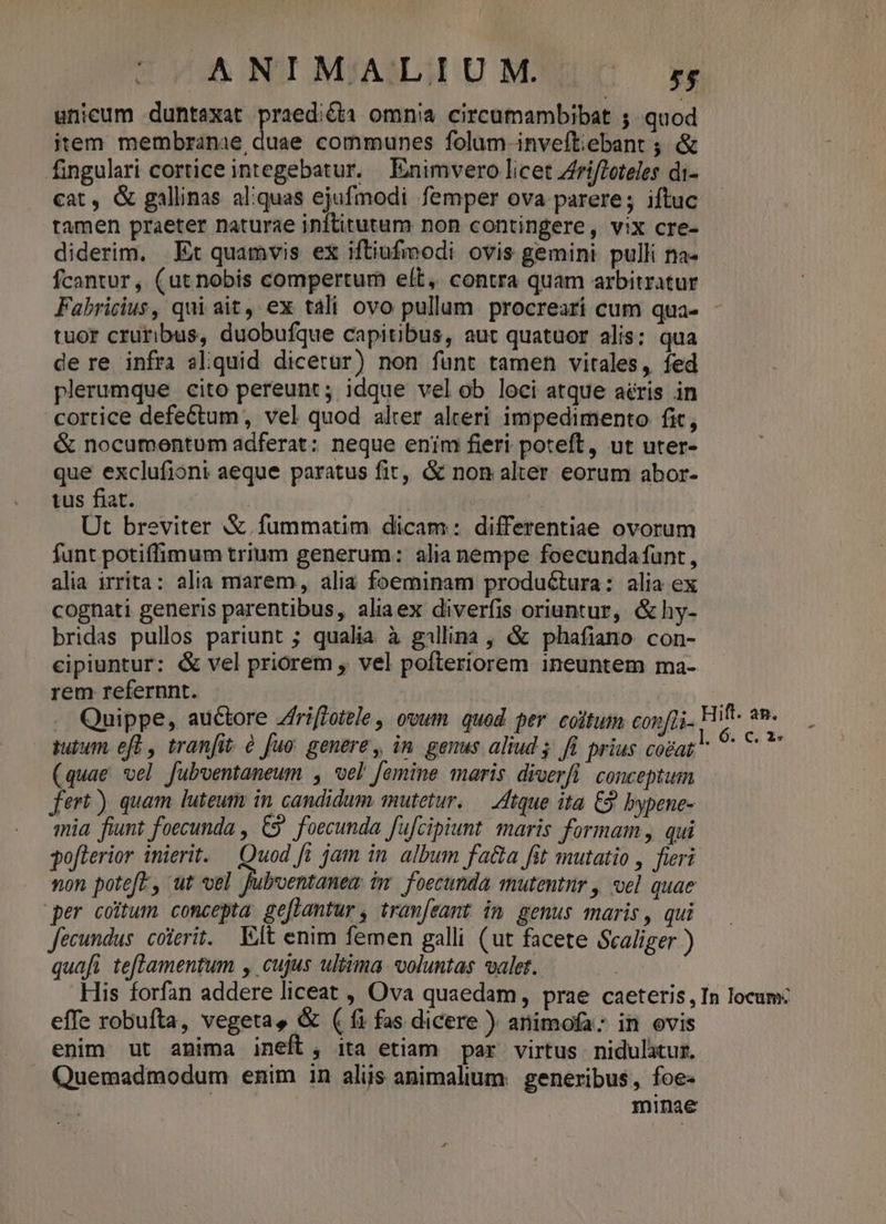 unicum duntaxat praedi&amp;ia omnia circumambibat 5. quod item membranae, duae communes folum-inveftiebant ; &amp; fingulari cortice integebatur. Enimvero licet ZfrifZoteles di- cat, &amp; gallinas aliquas ejufmodi femper ova parere; iftuc tamen praeter naturae inftitutum non contingere, vix cre- diderim, Ex quamvis ex iftiufmodi ovis gemini. pulli na- Ícantur, (ut nobis compertum elt, contra quam arbitratur Fabricius, qui ait, ex tali ovo pullum procreari cum qua- - tuor cruribus, duobufque capitibus, aut quatuor alis: qua de re infra aliquid dicetur) non funt tamen vitales, fed plerumque cito pereunt; idque vel ob loci atque aéris in cortice defectum , vel quod alter alteri impedimento fit, &amp; nocumentum adferat: neque enim fieri poteft, ut uter- que exclufioni aeque paratus fit, &amp; non alter eorum abor- tus fiat. | Ut breviter &amp;.fummatim dicam: differentiae ovorum funt potiffimum trium generum: alia nempe foecundafunt, alia irrita: alia marem, alia foeminam productura: alia ex cognati generis parentibus, aliaex diverfis oriuntur, &amp;hy- bridas pullos pariunt ; qualia à gillina , &amp; phafiano con- cipiuntur: &amp; vel priorem , vel pofteriorem ineuntem ma- rem refernnt. | .. Quippe, auctore Zfri[fotele, ovum. quod per cotum con[i- Hift. ap. utum eft , tranfit à fuo: genere, in. genus aliud 5; fi prius. cogat  vbi: (quae vel fubventaneum , vel femine maris diverfi. conceptum fert) quam luteum in candidum mutetur. — Atque ita £9 bypene- mia. fiunt foecunda , €S' foecunda fufcipiunt. maris formam , qui gofterior inierit. — Quod fi jam in. album fa&amp;a fit mutatio , fieri non poteft, ut vel fuboentanem im foecunda mutentnr , vel quae per coitum concepta ge[lamtur, tram[eamt im genus maris, qui fecundus. coterit. Elt enim femen galli (ut facete Scaliger ) quafi teflamentum , cujus ultima voluntas valet. His forfan addere liceat , Ova quaedam, prae caeteris, In locum: effe robufta, vegeta, &amp; ( (i fas dicere ) animofa: in ovis enim ut anima ineft, ita etiam par virtus. nidulitur. . Quemadmodum enim in aliis animalium. generibus, foe- minae