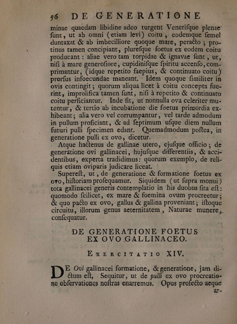 minae quaedam libidine adeo turgent Venerifque plenae funt, ut ab omni (etiam levi) coitu ,. eodemque femel duntaxat &amp; ab imbecilliore quoque. mare, peracto ; pro- tinus tamen concipiant, plurefque foetus ex eodem coitu producant : aliae vero tam torpidae «&amp;&amp; ignavae fünt , ut, nifi à mare generofiore , cupidinifque fpiritu accenfo, com- primantur, (idque repetito faepius, &amp; continuato coitu ) prorfus infoecundae maneant. Idem quoque fimiliter in ovis contingit ; quorum aliqua licet à coitu concepta fue- rint, improlifica tamen funt, nifi à repetito &amp; continuato coitu perficiantur. Inde fit, ut nonnulla ova celeriter mu- tentur, &amp; tertio ab incubatione die foetus primordia ex- hibeant; alia vero vel corrumpantur, vel tarde admodum in pullum proficiant, &amp; ad feptimum ufque diem nullum : futuri pulli. fpecimen edant. Quemadmodum poftea, in generatione pulli ex ovo, dicetur. * Atque hactenus de gallinae utero, ejufque officio ; de generátione ovi gallinacei, hujufque differentiis, &amp; acci- dentibus, experta tradidimus: quorum exemplo, de reli- quis etiam óviparis judicare liceat. ' Supereft, ut , de. generatione &amp; formatione foetus ex ovo, hiftoriam profequamur. Siquidem (ut fupra monui ) tota gallinacei generis contemplatio in his duobus fita eft: quomodo fcilicet, ex mare &amp; foemina ovum procreetur; &amp; quo pacto ex ovo, gallus &amp; gallina proveniant; iftoque circuitu, illorum genus aeternitatem , Naturae munere,. confequatur. | * DE GENERATIONE FOETUS EX OVO GALLINACEO. ExrzRacriTaATIO XIV. Ib Ovi gallinacei formatione, &amp; generatione, jam di- Ctum eft, Sequitur, ut de pulli ex ovo pm ne obfervationes noftras enarremus, ' Opus profecto aeque Qr-