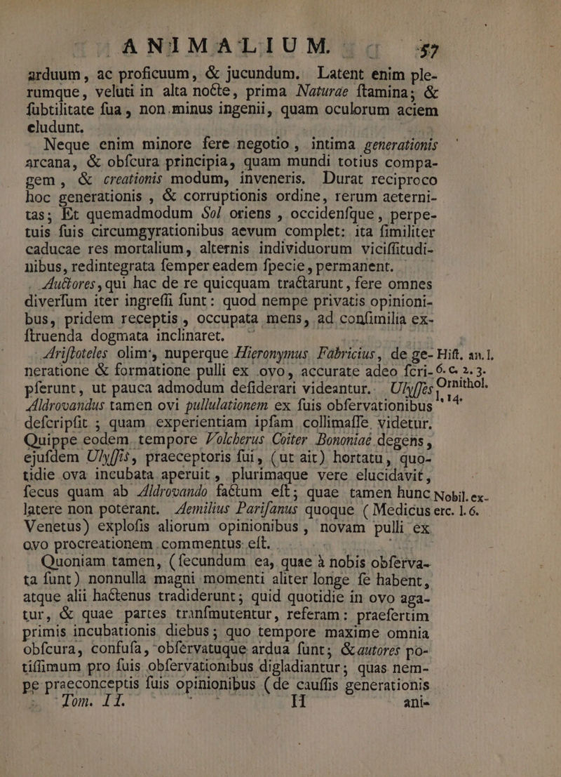 arduum, ac proficuum, &amp; jucundum. Latent enim ple- rumque, veluti in alta nocte, prima Naturae ftamina; &amp; fubtilitate fua, non.minus ingenii, quam oculorum aciem cludunt. | Ted Neque enim minore fere negotio , intima generationis arcana, &amp; obfcura principia, quam mundi totius compa- gem, &amp; creationis modum, inveneris, Durat reciproco hoc generationis , &amp; corruptionis ordine, rerum aeterni- tas; Et quemadmodum 35$9/ oriens , occidenfque, perpe- tuis fuis circumgyrationibus aevum complet: ita fimiliter caducae res mortalium, alternis individuorum viciffitudi- nibus, redintegrata femper eadem fpecie, permanent. . . «du&amp;ores, qui hac de re quicquam tractarunt , fere omnes diverfum iter ingreffi funt: quod nempe privatis opinioni- bus, pridem receptis, occupata mens, ad confimilia ex- Ítruenda dogmata inclinaret. —' : rifloteles olim*, nuperque Hieronymus Fabricius, de ge- Hift, an.1. neratione &amp; formatione pulli ex (ovo, accurate adeo fcri- 6. € 2. 3. pferunt, ut pauca admodum defiderari videantur... U/y[Jes LR Aldrovandus tamen ovi pullulationem ex fuis obfervationibus ' defcripfit ; quam experientiam ipfam. collimalTe, videtur. Quippe eodem. tempore 7'olcherus Coiter. Bononiae degens , ejufdem U/yffit, praeceptoris fui, (ut ait) hortatu, quo- tidie ova incubata aperuit , plurimaque vere elucidavit , fecus quam ab ./drovando faétum eft; quae tamen hunc Nopil ex. latere non poterant. emilius Parifanus quoque ( Medicus erc. 1.6. Venetus) explofis aliorum opinionibus , novam pulli ex Oyo procreationem.commentus eft... 7 ] Quoniam tamen, (fecundum ea, quae à nobis obferva- ta funt) nonnulla magni momenti aliter longe fe habent, atque alii ha&amp;tenus tradiderunt; quid quotidie in ovo aga- tur, &amp; quae partes tranfmutentur, referam: praefertim primis incubationis diebus; quo tempore maxime omnia obfcura, confufa, obfervatuque ardua fünt; Gautores po- tifimum pro fuis obfervationibus digladiantur; quas nem- pe praeconceptis fuis opinionibus (de cauffis generationis p clem. 11. dip, door 2 ord dd | ani-