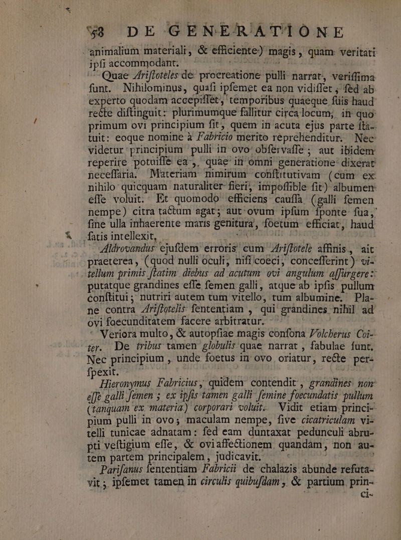 E ipfi accommodant. | Quae Zrifloteles de- proereatione pulli- narrat, veriffima funt. Nihilominus, quafi ipfemet ea non vidiffet ; fed ab experto quodam accepiffet, temporibus quaeque füis haud recte diftinguit: plurimumque fallitur circalocum; it quo primum ovi principium fit, quem in acuta ejus parte íta-- tuit: eoque nomine à Fabricio merito reprehenditur. Nec videtur principium pulli in ovo: obfervaffe ; aut ibidem reperire potuiffe ea-,, quae' in omni generatione dixerat neceffaria. Materiam nimirum conftitutivam (cum ex. nihilo quicquam naturaliter- fieri; impoffible fit): albumen: effe voluit. Et quomodo efficiens cauffa (galli femen nempe) citra tactum agat; aut. ovum ipfum fponte fua, fine ulla inhaerente maris genitura, foetum efficiat, haud Aldrovandus: ejufdem: erroris. cum Zfriffotele affinis, ait. praeterea, (quod nulli oculi; nificoeci, concefferint ): vi- tellum primis. [Latim: diebus ad acutum. ovi angulum. af[fürgere z: putatque grandines effe femen galli, atque ab ipfis pullum conftitui; nutriri autem tum vitello, tum albumine. Pla- ne contra Zfrifloteli$ fententiam , qui grandines nihil ad ovi foecunditatem facere arbitratur. ^^ — | * Veriora multo, &amp; autopfiae magis confona Jolcberus Coi-- ter. De tribus tamen globulis quae narrat , fabulae funt. Nec principium , unde foetus in ovo oriatur, re&amp;te per- TDEENTTNRT s mI T alie | : Hieronymus, Fabricius quidem: contendit , grandines. non: e[e galli femen 5. ex ipfis tamen galli femine foecundatis. pullum (tanquam ex materia.) corporari voluit. Vidit etiam princi- pium pulli in ovo; maculam nempe, five cicatriculam vi- telii tunicae adnatam: fed eam duntaxat pedunculi abru-- pti veftigium effe, &amp; ovi affectionem. quandam, non au- tem partem principalem , judicavit. INO oo Parifanus fententiam. Fabricii de chalazis abunde refuta- vit ;. ipfemet tamen in circulis quibufdam , &amp; partium. prin-- | PXLLS Ci-