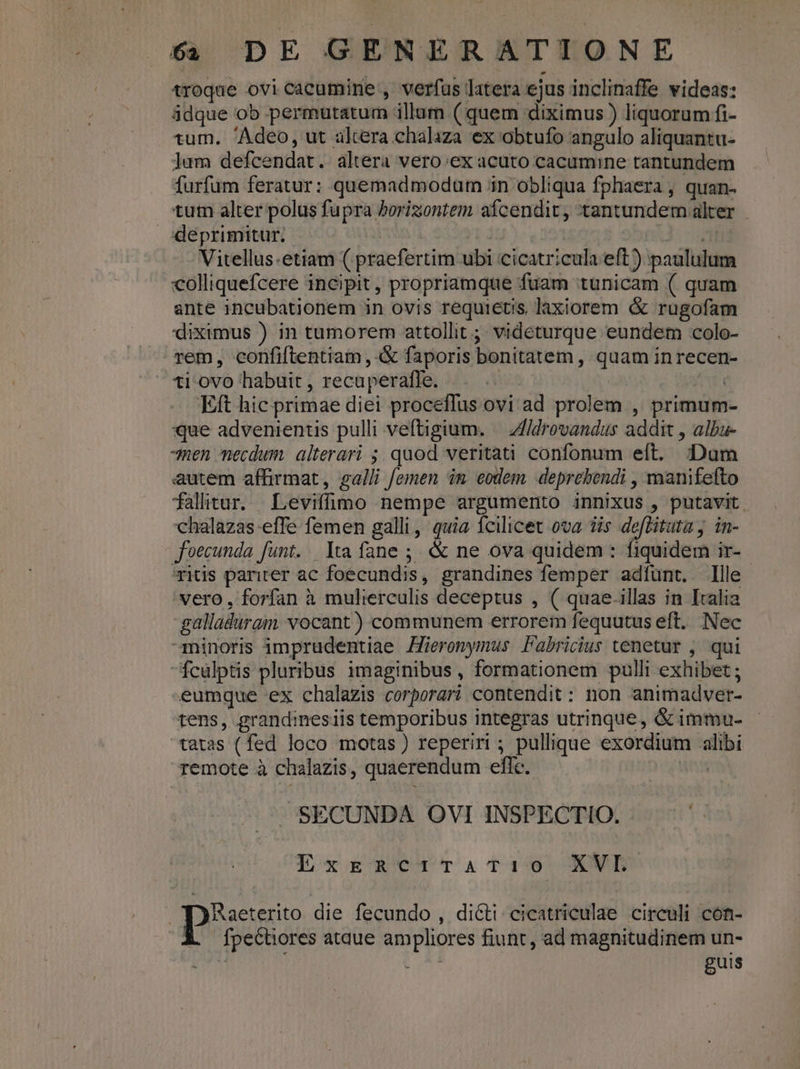 troque ovicacumine , verfus latera ejus inclinaffe videas: ádque ob permutatum illum ( quem diximus ) liquorum fi- tum. Adeo, ut altera chalaza ex obtufo angulo aliquantu- Jum defcendat. altera vero ex acuto cacumine tantundem furfum feratur: quemadmodum in obliqua fphaera , quan- tum alter polus fupra horizontem afcendit , tantundem alter Xdeprimitur, : zi Vitellus.etiam ( praefertim ubi cicatricula eft) paululum colliquefcere incipit, propriamque fuam tunicam ( quam ante incubationem in ovis requietis laxiorem &amp; rugofam diximus ) in tumorem attollit ;; videturque eundem colo- rem, confiftentiam , &amp; faporis bonitatem , quam in recen- ti-ovo habuit , recaperaffe. | UT Eft hic primae diei proceffus ovi ad prolem , primum- que advenientis pulli veftigium. | Zl/drovandus addit , albu- -men necdum alterari ; quod veritati confonum eft. ;: Dam autem affirmat, galli femen im eodem deprehendi , manifefto falitur. Leviffmo nempe argumento innixus , putavit. chalazas effe femen galli, quia fcilicet ova 3is defitutaj in- foecunda funt. lta fane ;. &amp; ne ova quidem : fiquidem ir- ritis pariter ac foecundis, grandines femper adíunt. lle vero, forfan à mulierculis deceptus , ( quae.illas in Italia galladuram vocant) communem errorem fequutus eft. Nec minoris imprudentiae Zieronymus Fabricius tenetur , qui fcülptis pluribus imaginibus , formationem pulli exhibet ; eumque ex chalazis corporari contendit : non animadver- tens, grandinesiis temporibus integras utrinque, &amp; immu- tatas (fed loco motas) reperiri ; pullique exordium alibi remote à chalazis, quaerendum eflc. nx SECUNDA OVI INSPECTIO. . '- Lxrsc4TvaATi10 XWL' ( Maeterito die fecundo , dicti cicatriculae circuli con- A. fpecüores ataue ampliores fiunt, ad magnitudinem un- 3». guis