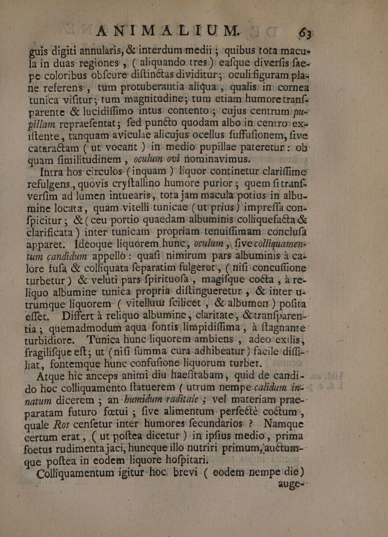 OKNIMALIUM | $ guis digiti annularis, &amp; interdum medii ; quibus tota macu- la in duas regiones ,. ( aliquando. tres) eafque diverfis fae. pe coloribus obfcure diftin&amp;tas dividitur; oculifiguram pla- ne referens, tum protuberantia aliqua: ,. qualis: in: cornea. tunica vifitur; tum magnitudine; tum etiam humoretranf- parente &amp; lucidiffimo intus contento; cujus centrum pu- pillam repraefentat; fed puncto quodam albo in centro: ex- iftente , tanquam aviculae alicujus ocellus fuffufionem, five cataractam ( ut vocant ) in medio pupillae pateretur : ob: quam fimilitudinem , oculum ovi Dominavimus. — - | Intra hos circulos. (inquam ) liquor continetur clariffime refulgens, quovis cryftallino humore purior ; quem fitranf- verfim ad lumen intuearis, tota jam macula potius: in albu- mine locata, quam.vitelli tunicae (ut prius) impreffa con- fpicitur; &amp;(ceu portio quaedam albuminis:colliquefa&amp;ta &amp; clarificata) inter tunicam. propriam tenuiffimam:- conclufa apparet. Ideoque liquorem hunc; oculum y. five colliquamen-- tum candidum: appello :: quafi! nimirum pars albuminis à ca- lore fufa &amp; colliquata feparatim fulgeret, ( nifi: concuffione: turbetur) &amp; veluti pars fpirituofa , magifque coéta , à re- liquo albumine tunica propria: diftingueretur ,. &amp; inter u- trumque liquorem- ( vitelluur fcilicet ,' &amp; albumen ) pofita effet, Differt à reliquo albumine, claritate; &amp;tranfparen-- tia; quemadmodum aqua fontis limpidiffima , à ftagnante- turbidiore. Tunica hune liquorem ambiens: ,. adeo exilis, fragilifque eft; ut (nifi fumma cura-adhibeatur ) facile: diffi-- liat, fontemque hunc confufione liquorum turbet. Atque hic anceps animi diu Haefitabam, quid de candi- do hoc colliquamento ftatuerem (utrum nempe calidum in-- natum dicerem ; an-bumidum raditale 5; vel. materiam prae-- aratam futuro. fottui ; five alimentum perfeéte. coctum, quale Ror cenfetur inter. liumores fecundarios ?. Namque: certum erat, ( ut'poftea dicetur ) in ipfius medio, prima foetus rudimenta jaci, huneque illo nütriri primum,auctum-- jue poftea in eodem liquore hofpitari. | Colliquamentum igitur-hoc. brevi ( eodem nempe die) | auge--