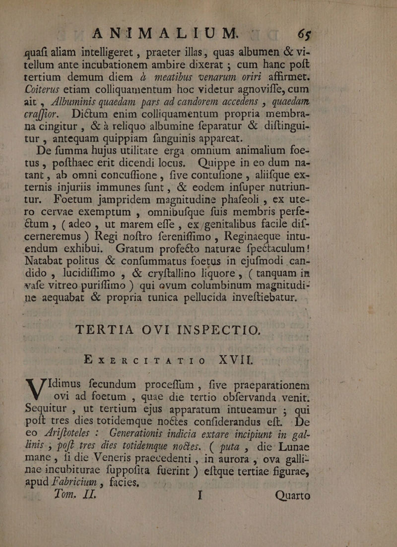 ANIMALIUM ' . és quafi aliam intelligeret , praeter illas, quas albumen &amp; vi- tellum ante incubationem ambire dixerat ; cum hanc poft tertium demum diem 4 meatibus venarum. oriri affirmet. Coiterus etiam colliquamentum hoc videtur agnoviffe, cum ait , Zlbuminis quaedam. pars ad candorem accedens ,' quaedam, cra[fior. Dictum enim colliquamentum propria membra- na cingitur , &amp; à reliquo albumine feparatur &amp; diftingui- tur , antequam quippiam fanguinis appareat. De fumma hujus utilitate erga omnium animalium foe- tus, pofthaec erit dicendi locus. Quippe in eo dum na- tant, ab omni concuffione , five contufione , aliifque ex- ternis injuriis immunes funt , &amp; eodem infuper nutriun- tur. Foetum jampridem magnitudine phafeoli , ex ute- ro cervae exemptum , omnibufque fuis membris perfe- &amp;um , ( adeo , ut marem efle , ex/genitalibus facile dif- cerneremus ) Regi noftro fereniffimo , Reginaeque intu- endum exhibui. Gratum profecto naturae fpeCtaculum! Natabat politus &amp; confummatus foetus in ejufmodi .can- dido , lucidiffimo , &amp; cryftallino liquore , ( tanquam in vafe vitreo puriffimo ) qui ovum columbinum magnitudi- ne aequabat &amp; propria tunica pellucida inveftiebatur. TERTIA OVI INSPECTIO. ExzzücrtrTATIO X VIL ao fecundum proceffum , five praeparationem ovi ad foetum , quae die tertio obfervanda venit. Sequitur , ut tertium ejus apparatum intueamur ; qui poít tres dies totidemque noctes confiderandus eft. De eo Zfrifloteles : Generationis indicia extare incipiunt in gal- linis. poft tres dies totidemque no&amp;es. ( puta , die: Lunae mane , f1 die Veneris praecedenti , in aurora , ova galli- nae incubiturae fuppofita fuerint ) eftque tertiae figurae, apud Fabricium , facies, : (te d.