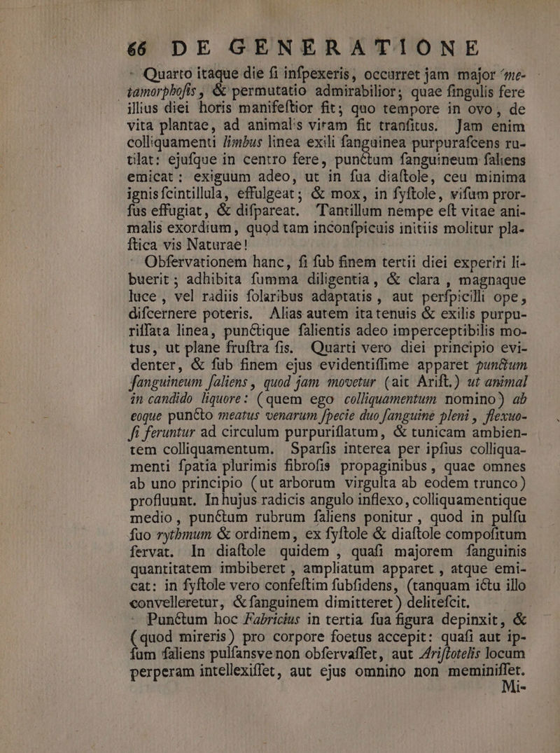 - Quarto itaque die fi infpexeris, occurret jam major ^ne- tamorpbofis , &amp; permutatio admirabilior; quae fingulis fere ilius diei horis manifeftior fit; quo tempore in ovo, de vita plantae, ad animal's viram fit tranfitus. Jam enim colliquamenti /imbus linea exili fanguinea purpurafcens ru- tlat: ejufque in centro fere, punctum fanguineum faliens emicat: exiguum adeo, ut in fua diaftole, ceu minima ignisfcintillula, effulgeat ; &amp; mox, in fyftole, vifum pror- fus effugiat, &amp; difpareat. Tantillum nempe eft vitae ani- malis exordium, quod tam inconfpicuis initiis molitur pla- ftica vis Naturae! : Obfervationem hanc, fi fub finem tertii diei experiri li- buerit ; adhibita fumma diligentia, &amp; clara , magnaque luce , vel radiis folaribus adaptatis , aut perfpicilli ope, difcernere poteris, Alias autem ita tenuis &amp; exilis purpu- riffata linea, punctique falientis adeo imperceptibilis mo- tus, ut plane fruftra fis. Quarti vero diei principio evi- denter, &amp; fub finem ejus evidentiffhme apparet pun&amp;um jfanguineum [aliens , quod jam tovetur (aic Arift.) ut animal in candido liquore: (quem ego colliquamentum nomino) ab eoque puncto meatus venarum fpecie duo fanguine pleni , flexuo- ffi feruntur ad. circulum purpuriflatum, &amp; tunicam ambien- tem colliquamentum. Sparfis interea per ipfius colliqua- menti fpatia plurimis fibrofis propaginibus , quae omnes ab uno principio (ut arborum virgulta ab eodem trunco) profluunt. In hujus radicis angulo inflexo, colliquamentique medio, punctum rubrum faliens ponitur , quod in pulfu fuo rytbmum &amp; ordinem, ex fyftole &amp; diaftole compofitum fervat. In diaftole quidem , quafi majorem fanguinis quantitatem imbiberet , ampliatum apparet , atque emi- cat: in fyftole vero confeftim fubfidens, (tanquam ictu illo convelleretur, &amp;fanguinem dimitteret ) delitefcit. E Punctum hoc FaPricius in tertia fua figura depinxit, &amp; ( quod mireris) pro corpore foetus accepit: quafi aut ip- fum faliens pulfansvenon obfervaffet, aut Zri/Zetelis locum perperam intellexiffet, aut ejus omnino non er AH 1-2