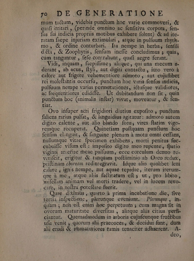 mum tactum, videbis punctum hoc. varie commoveri, &amp; quafi irritari , (perinde omnino ac fenfitiva corpora, fen- fus fui indicia propriis motibus exhibere folent) &amp; ad ite- ratam faepe injuriam éxtimulari , atque in pulíuum rhyth- mo , &amp; ordine conturbari. lta nempe in herba, fenfili di&amp;a, &amp; Zoophytis, fenfum ineffe concludimus 5 quia, cum tanguntur , fefe contrahunt, quafi aegre ferant. idi, inquam , faepiffime; aliique, qui una mecum a- derant , ab acus, ftyli, aut digiti contacta , imo vero à calore aut frigore vehementiore admoto j aut cujuflibet rei moleftantis occurfu, punctum hoc variá fenfus indicia, pulfuum nempe varias permütationés, ictufque validiotes, ac frequentiores edidiffe. | Ut dubitandum mon fit , quin punctum hoc (animalis inftar) vivat, moveatur , &amp; fen- Hare Ovo infuper aéri frigidiori diutius expofito , punctum faliens rarius pulfat, &amp; languidius agitatur: admoto autem digito calente , aut.alio blando fotu, vires ftatim. vigo- remque recuperat. Quinetiam poftquam punctum hoc fenfim elinguit, &amp; fanguine plenum à mota omni ceffans, nullumque vitae fpecimen exhibens , morti penitus füc- cubuiffe. vifum eft : impofito digito meo repente, fpatio vigind artefiae meae pulfuum, ecce corculum. denuo tc- vivifcit, erigitur &amp; tanquam poftliminio ab Orco redux, priltinam choream redintegravit. Idque alio quolibet leni calore , ignis nempe, aut aquaé tepidae, iterum irerum-. que à me, atque alis factitatum eft ; ut, pro libito, mifellam animam. vel morti tradere, vel in lucem revo- y Cafbs in. noftra poteftate faerit. * * Quae. diximüs ,'quarto à prima incabatione .die, five teria infpeCtione, pleruftque eveniunt. ; Plerunque , in- quam ; non'elt enim hoc perpetuutn ; cum magna fit. ih ovorum maturitate diverfitas , aliaque aliis citius. perfi ciantur. Quemadmodum in arboris cujufcunque fraétibus ufu venit , quorum ali praecoces, &amp; decidui fant, düm alu crudi &amp; immaturiores famis tenaciter adhaerent. d eo,