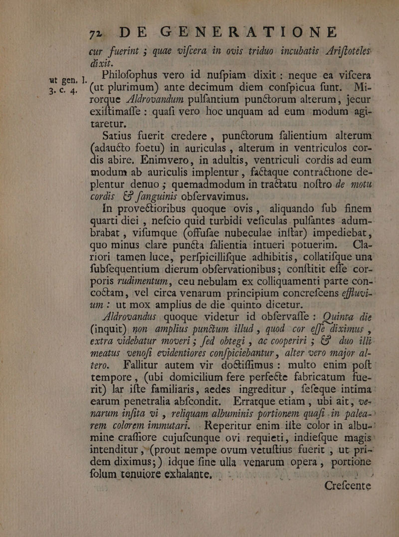 3/6. 4. cur. fuerint 5 quae vifcera, in ovis triduo. incubatis | Ariffoteles. dixit. ! | | Philofophus vero id nufpiam. dixit : neque ea vifcera (at plurimum) ante decimum diem confpicua funt. Mi- rorque Zldrovandum pulfantium punctorum alterum , jecur exiftimaífe : quafi vero hoc unquam ad eum .modum agi- taretur. | Satius fuerit credere , punctorum falientium alterum. (adaucto foetu) in auriculas , alterum in ventriculos cor- dis abire, Enimvero, in adultis, ventriculi cordis ad eum modum ab auriculis implentur , factaque contrac&amp;üione de- plentur denuo ; quemadmodum in tractatu. noftro de. motu cordis C9 fanguinis obfervavimus. Ín provectioribus quoque ovis, aliquando fub finem quarti diei , nefcio quid turbidi veficulas. pulfantes adum- brabat , vifumque (offufae nubeculae inftar) impediebat , quo minus clare puncta fàlientia intueri potuerim. . Cla- riori tamen luce, perfpicillifque adhibitis, collatifque una fubfequentium dierum obfervationibus; conítitit effe cor- poris rudimentum, ceu nebulam ex colliquamenti parte con-- coctam, vel circa venarum principium concrefcens eff/uvi- um: ut mox amplius de die quinto dicetur. Zldrovandus quoque videtur id obfervafle : Quinta die (inquit). gom amplius pun&amp;um illud , quod cor. e[Je diximus , extra videbatur moveri ; fed obtegi , ac cooperiri 5; €9 duo illi meatus *venofi evidentiores con[piciebantur , alter vero 1najor al- tero. Fallitur autem vir doétiffimus: multo enim poft: tempore , (ubi domicilium fere perfette fabricatum fue- rit) lar ifte familiaris, aedes ingreditur , fefeque intima: earum penetralia abfcondit. Erratque etiam , ubi ait, ve- narum infita oi , reliquam albuminis portionem. quaft .in. palea-^ — rem, colorem immutari. . Reperitur enim. ilte color in albu-' mine crafliore cujufcunque ovi requieti, indiefque magis: intenditur ;(prout nempe ovum vetuftius fuerit , ut pri- dem diximus; ) idque fine ulla. venarum opera, portione folum tenuiore exhalante, . - MS yan qup C) | Crefcente