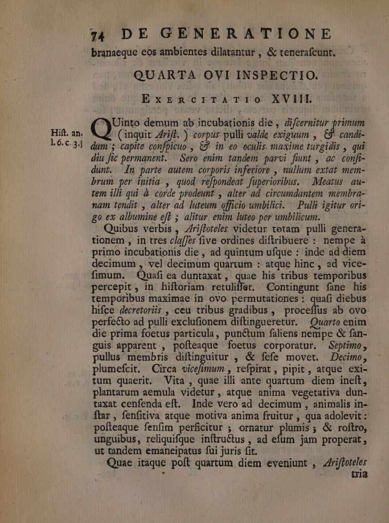 branaeque eos ambientes dilatantur , &amp; tenerafcunt. QUARTA OVI INSPECTIO. Extr Rc rraTr00 XVIIL Uinto demum ab incubationis die, difcernitur grimum t (inquit Ziff. ) corpus pulli valde exiguum , uU candi- dum ; capite confpicuo , C9. in eo oculis. maxime turgidis , qui diu Jic permanent. ^ Sero enim tandem paroi fiunt , ac confi dunt. n parte autem corporis inferiore , nullum extat mem- brum per initia , quod refpondeat fuperioribus. ^ Meatus. au- tem illi qui à corde prodeunt , alter ad circumdantem. membra- nam. tendit. , alter ad. luteum officio umbilici. | Pulli igitur ori- go ex albumine eft 5. alitur. enim luteo: per umbilicum. . Quibus verbis , Zrifloteles videtur tetam pulli genera- . tionem , in tres clafJes five ordines diftribuere : nempe à primo incubationis die , ad quintum ufque : inde ad diem decimum , vel decimum quartum : atque hinc, ad vice- fimum. Quafi ea duntaxat , quae his tribus temporibus percepit , in hiftoriam retuliffet. Contingunt fane his temporibus maximae in ovo permutationes : quafi diebus hifce decretoriis , ceu tribus gradibus , proceffus ab ovo perfecto ad pulli exclufionem diftingueretur. Quarto enim die prima foetus particula, punctum faliens nempe &amp; fan- guis apparent, pofteaque foetus corporatur. Séptimo, pullus membris diftinguitur , &amp; fefe movet. Decimo, plumefcit. Circa vicefummum. , vefpirat , pipit , atque exi- tum quaerit. Vita , quae illi ante quartum diem ineft, plantarum aemula videtur, atque anima vegetativa dun- taxat cenfenda eft. Inde vero ad decimum , animalis in- ftar , fenfitiva atque motiva anima fruitur , qua adolevit :: pofteaque fenfim perficitur ; ornatur plumis; &amp; roftro, unguibus, reliquifqQue inftructus , ad efum jam properat, ut tandem emaneipatus fui juris fit. | Quae itaque poft quartum diem eveniunt , Zfrifloteles í tria