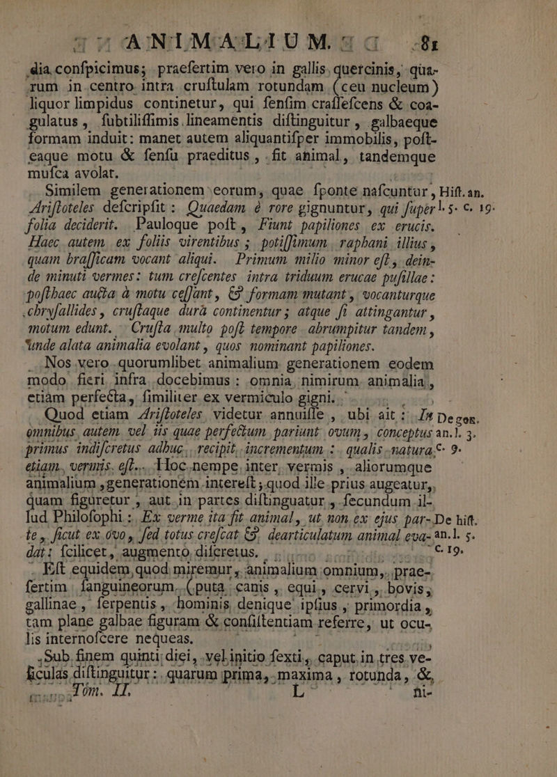 dia, confpicimus; . praefertim vero in gallis. quercinis, qua- rum jn.centro intra cruftulam rotundam (ceu nucleum) liquorlimpidus continetur, qui fenfim craílefcens &amp; coa- gulatus , fubtiliffimis lineamentis diftinguitur , .galbaeque formam induit: manet autem aliquantifper immobilis, poft- eaque motu &amp; fenfu praeditus , .fit animal, tandemque mufca avolat. | | | Similem generationem eorum, quae fponte nafcuntur , Hift. an. rifloteles defcripfit : Quaedam à rore gignuntur, qui fuper | $- €. 19 folia deciderit. . Pauloque poft, Fzunt papiliones ex |. erucis. Haec autem, ex folis virentibus 5. potilJumum., rapbani | illius , quam bra[ficam vocant aliqui. — Primum. milio minor ef1.,. dein- de minuti vermes: tum. cre[centes. intra. triduum erucae pufillae : poflbaec auta, à motu ce[]ant , C9 formam mutant , | vocanturque .chry[allides , cruftaque. durà continentur ; atque fi. attingantur , motum, edunt. — Crufta multo. gof£. tempore . abrumpitur tandem , unde alata animalia evolant , quos: nominant papiliones. . Nos vero .quorumlibet animalium. generationem eodem modo, fieri infra docebimus : omnia, nimirum. animalia , etiàm perfecta, fimiliter ex vermiculo gigni. |... |, . Quod etiam ZfrifZeteles. videtur annuifle , ubi ait: pe gen. emnibus, autem. vel iis quae perfe&amp;tum. pariunt. ovum y. conceptus an.]. 3. primus. indifcretus. adbuc... recipit, incrementum. : . qualis natura 9: eliam., veris. ef... Toc. nempe, inter, vermis , aliorumque —— animalium ,generationém .intere[t ;.quod ille. prius augeatur, quam figuretur , aut in partes diftinguatur j fecundum .il-. fud Philofophi.: £x verme ita fit animal, ut, non, ex: ejus p4t- De hift. de y. ficut ex.ovo , fed totus crefcat, 9, dearticulatum animal eua- an.1. s. dat: fcilicet, augmento diferetus.. 5. 000, 819 , Eft equidem, quod miremur , animalium omnium, ,. prae-. fertim | fanguineorum, (puta canis , equi. cervi ,. bovis, zallinae ,. ferpenus , -hominis, denique ipfius , primordia , tam plane Ethne figuram &amp; con(iltentiam referre, ut ocu- lis internofcere nequeas. aii liodie. ,Sub finem quinti diei, .vel initio fexti.,. caput. in tres ve- Eiculas diftinguitur :. quarum prima, maxima , rotunda, .&amp;, enr TC SPINE TIOIDGAIS ac tSP SI EAa qd [GARUDA t