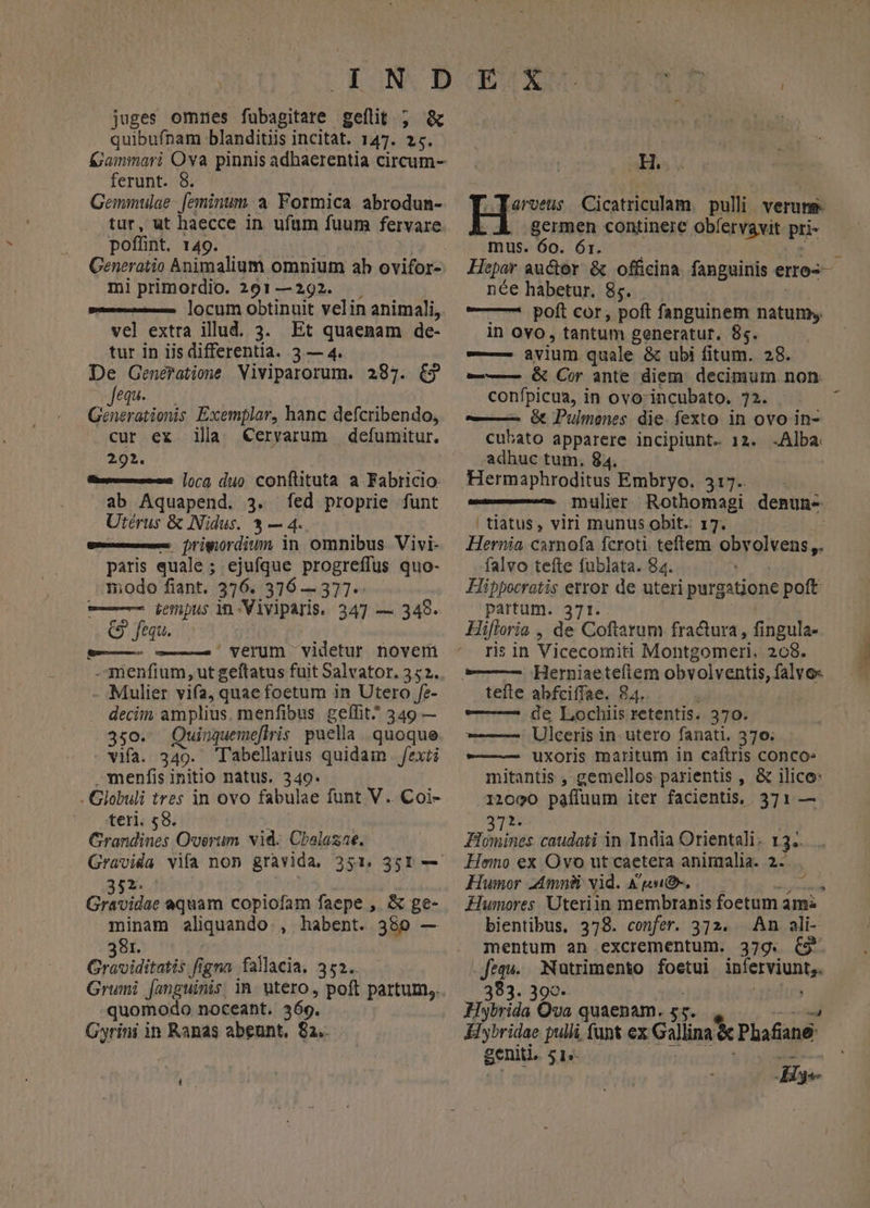juges omrmes fübagitare gelit ; &amp; quibufnam blanditiis incitat. 147. 25. &amp;ammari Ova pinnis adhaerentia circum- ferunt. 8. Gemmulae. [eminum a Formica abrodunm- tur, ut haecce in ufum fuum fervare pofíint. 149. Generatio Animalium omnium ah ovifor- mi primordio. 291—292. locum obtinuit velin animali, vel extra illud. 3. Et quaenam de- tur in iis differentia. 3 — 4. De Generatione Viviparorum. 287. €3 equ. Generationis Exemplar, hanc defcribendo, cur ex ila Ceryarum defumitur. 292. mee [ora duo conftituta a Fabricio: ab Aquapend. 3. fed proprie funt Utérus &amp; Nidus. 3 — 4. gse— Drigiordium in omnibus Vivi- paris quale; ejufque progreffus quo- modo fiant. 376. 376 —377-- — ienpus in-Viviparis. 347 — 348. Q fequ. ——— —— verum videtur noverü -menfium, ut geftatus fuit Salvator, 352. Mulier vifa, quae foetum in Utero fe- decim. amplius. menfibus gelfit^ 349 — 350. Quinquemeflris puella quoque vifa. 349. T'abellarius quidam | fexti menfis initio natus, 349. - Globuli tres in ovo fabulae funt V. Coi- teri. 58. Crandines Overum vid. Cbalazae. gx. tS aquam copiofam faepe ,. &amp; ge- minam aliquando , habent. 380 — 381. Graviditatis figna fallacia, 352. quomodo noceant, 369. Gyrini in Ranas abeunt, 82. H. 'arvets Cicatriculam. pulli verung germen continere obíervavit pri- mus. 60. Ór. Hepar auctor &amp; officina. fanguinis eros née habetur. 85. — —7 poft cor; poft fanguinem natum; in ovo, tantum generatur. 85. ——— avium quale &amp; ubi fitum. 28. — € Cor ante diem decimum non confpicua, in ovo-incubato. 72. j ——— &amp; Pulmenes. die. fexto. in ovo in- cubato apparere incipiunt. 12. .Alba adhuc tum. 84. Hermaphroditus Embryo. 317. mulier Rothomagi denun-. | tiatus, viri munus obit. 17. Hernia camofa fcroti teftem obrolvens,. falvo tefte fublata. 84. Hippocratis error de uteri purgitione poft partum. 371. Hiftoria , de Coftarum fractura, fingula- ris in Vicecomiti Montgomeri. 268. tefle abfciffae. 84. — — de Lochiis retentis. 370. ——— Ulceris in. utero fanati. 370; -———— Uxoris maritum in caftris conco» mitantis , gemellos parientis , &amp; ilico: 12090 pafífüum iter facientis, 371. — 2. Hosines caudati in India Orientali. 13-- Hemo ex Ovo ut caetera animalia. 2. Humor ZAmnii vid. Agen, Humores. Uteriin membranis foetum ama bientibus, 378. confer. 372. An ali- mentum an excrementum. 379. ($9 .fequ.. Nutrimento foetui Wabrpdós 383. 399- IHybrida Ova quaenam.  Kiybridae pulli (ant €x Gallina &amp; Phafane- geniti. 51«- Hye