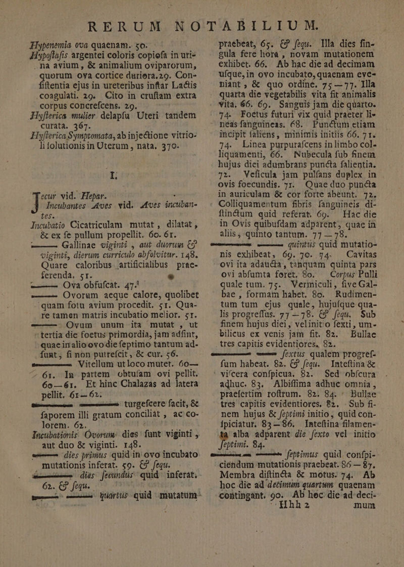 Iiypenemia ovo quaenam. so. Hypoflafis argentei coloris copiofa in uri» , na avium , &amp; animalium oviparorum, quorum oya cortice duriera. 29. Con- fiftentia ejus in ureteribus inftar Lactis .coagulati. 29. Cito in cruftam extra corpus conctefcens. 29. Hyflerica sulier. delapfa. Uteri tandem curata. 367. | Hyflerica Symptomata, ab injectione vitrio- li folutionis in Uterum , nata, 370- IL ecur vid. Hepar. | ] Incubantes .4ves wid. 44ves incuban- tes. Incubatio Cicatriculam mutat , dilatat, &amp; ex fe pullum propellit. 6o. 6r. ——— Gallinae viginti , aut. duorum C9 viginti, dierum curriculo abfolvitur. 148. Quare caloribus airtificialibus prae- ferenda, sr. — Ova obfufcat. 475 ——- Ovorum aeque calore, quolibet quam fotu avium procedit. 5r. Qua- re tamen matris incubatio melior. 51. -——-. Ovum unum ita mutat , ut  tertia die foetus primordia, jam adfint, quae in alio ovo die feptimo tantum ad- funt, fi non putrefcit , &amp; cur, 56. Pe —— Vitcllum utloco mutet. 60— ^ 61:. ln partem obtufam ovi pellit. 6o0—61. Et hinc Chalazas ad latera pellit. 61 — 62. Si——— —— turgefcere facit, 8 faporem illi gratum conciliat , ac co- lorem. 62. EET Nd Tacubationis. 'Óvoruim: dies: funt viginti , aut duo &amp; viginti. 148. w— dies primus quid in ovo incubato mutationis inferat. £o. C9 fequ. du— dies 62. C9. fequ. praebeat, 6s. C9 fequ. llla dies fin- gula fere hora, novam mutationem exhibet. 66. Ab hac die ad decimam ufque, in ovo incubato, quaenam eve- niant; &amp; quo ordinc. 75 — 77. Illa quarta die vegetabilis vita fit animalis » vita. 66. 69. Sanguis jam die quarto. |. 74. Foetus futuri vix quid praeter li- néasfanguineas. 68. Punctum etiam incipit faliens, minimis initiis 66, 71. 74. Linea purpurafcens inlimbo col- liquamenti, 66. Nubecula fub finem hujus diei adumbrans puncta falientia. 72. Veficula jam pulfans duplex in ovis foecundis. zr. Quae duo punda in auriculam &amp; cor forte abeunt. 72. : Colliquamentum fibris fanguineis di- findum quid referat, 69. — Hac die in Ovis quibufdam adparent, quae in aliis ; quinto tantum. 77 — 78. ; —— quintus quid mutatio- nis exhibeat, 69. 70. 94. Cavitas ovi ita adaucia, tanquam quinta pars ovi abfumta feret, 8o. — Corpus Pulli quale tum. 75. Vermiculi, five Gal- bae , formam habet. 8c. Rudimen- tum tum ejus quale, hujuíque qua- lis progreffus. 7; —78. C9 fequ. Sub finem hujus diei, velinito fexti, um- bilieus ex venis jam fit. 82. Bullae tres capitis evidentiores. 82. - —— —À foxtuis qualem progref- fum habeat. 82. C9 /equ. Inteftina &amp; ' vifcera confpicua. 82. Sed obfcura adhuc. 83. Albiffima adhuc omnia, praefertim roftrum. 82. 84. ^ Bullae tres capitis evidentiores. ?2. . Sub fi- nem hujus &amp; feptimi initio, quid con- ipiciatur. 83 — 86. Inteftina filamen- tà alba adparent die fexto vel initio intimi. 84. | amescem um c febtimus quid. confpi- ciéndum mutationis praebeat. 86 — 85. Membra diftin&amp;a &amp; motus. 74. Ab hoc die ad detimum quartum quaenam contingant. 90. AD hec die ad deci- CHhha mum