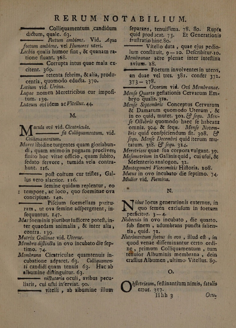 Sm—» Colliquamentum ,candidum dictum, quale. 63. -— Foetum ambiens. Vid. 4qua foetum ambiens, vel Humores uteri. Locbia qualis humor fint , &amp; quanam ra- tione fluant. 368. m—— (Corrupta intus quae mala ex- citent. 369. i retenta febrim, &amp; alia, produ- centia, quomodo educta. 370. Lotium vid. Urina. — Lupae nomen Meretricibus cur impofi- .tum. 139. Luteun cviidem acVitellus. 44. M. acula ovi vid. Cicatricula. M fit Colliquamentum, vid. Colliauamentum. Mares libidine turgentes quam gloriabun- di, quam animo in pugnam proclives; finito hoc vitae officio , quam fubito; fedato fervore , tumida vela contra- hunt. rr6. | a— poft coitum cur triftes, Gal- lus vero alacrior. 116. a—— |emine quidam replentur, eo i tempore, ac loco, quo foeminae ova concipiuRt. 140. . Pifcium foemellam paritu- ram, ut ova femine adípergerent, in- fequuntur, I47. Mas foeminis pluribus fufficere potefl, in- ter quaedam animalia , &amp; inter alia, contra. 139. ; Matrix Gallinae vid. Uterus. Membra diflin&amp;a in ovo incubato die fep- timo. 74. Membrana Cicatriculae quamtenuis in- cubatione adparet. 63. — Colliquamen- ti candidiquam tenuis 63. Hacab albumnine diftinguitur. 63. e— fli(lat0rig OCUuli, avibus pecu. liaris, cui ufui in'erviat. oo. se— Vitellii , ab albumine illum feparass, tenuifima. 78. 80. Rupfa quid prod)icat. 73. — Et Generationis fruftratio hinc.8o. Vitello data , quae ejus pedio- lum conftituit, o — 10. Defcribitur.1o. Membranae acre plenae inter inteftina avium. 28. A—— Foetum involventesin utero, an duae vel tres. 381. confer 372. 373— 378- Ovorum vid. Ovi Membranae. Mene uarto geftationis Cervarum Em- bryo qualis. 310. Mene Septembris Conceptus Cervarum &amp; Damarum quomodo Uterum , &amp; in eo quid, mutet. 302. £2 fequ. Men- fe O&amp;obris quomodo haec fe habeant omnia. 304. &amp; fequ. Menfe IVovem- - bris quid confpiciendum fit. 308. &amp;? fequ. Menfe Decembri quid iterum mu- 'tatum, 318. €9 fequ. 314. Meretrices quae fua corpora vulgant. 30; Me[ometrium in Gallinis quid , cui ufui, &amp; Mefenterioanalogon. 32. Moritegomeri Vicecomitis Hiftoria. 208. Metus in ovo incubato: die feptimo. 74. Mulier vid. Feemina.,  N. N^ Ioeus generationis externus, in quo femén exclufum in foetun - perficitur. 3 — 4. : JNubecula in ovo incubato , die quarto. fub finem , adumbrans puncta falien- tia, quid. 72. ANutrimentwum foetus in ovo , illud eft , ia quod venae diffeminantur certo ordi-. nie primum Colliquamentum , tum tenuior AÁlbuminis membrana , dein eraffius Albumen , ultimo: Vitellus. 89. (07 bfletrieum, fetltinantium nimis, fatalis Hhh 3 Qctis