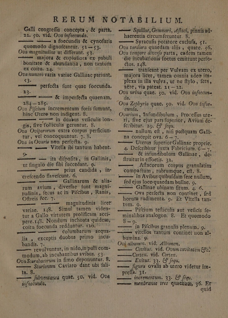 b - Galli congreffü concépta , &amp; 22. 50. vid. Ova ínfoecunda. | e—— ——— 8 foecundis &amp; cynofuris quomodo dignofcantür. 5 — $3. Ova magnitudine ut differant. 53. —— majora &amp; copiofiora ex pabuli bonitate &amp; abundantii, nón tantum ex coitu. x44 wo | Ova numeró varia variae Galliaae pariunt. 53. parta, perfeca funt quae foecunda. Nd. | —r | Gc imperfecta quaenam, 284—285. 5s Ova Pifcium incrementum foris füumunt, hinc Utere non indigent. 8. gis, five folliculis geruntur. 8. Ova Oviparorum. extra corpus perficiun- tur, vel concoquuntur. 7. 8. Ova in Ovario nen perfecta. o. — a-— Vitclia ibi tantum habent. ut fingulo die fibi fuccedant, o. — o prius candida , ihn- crefcendo flavefcunt. 6. doin Gallinarum &amp; alia- rum avium, diverfae funt maghi- rudinis, fecus ac in Pifcibus , Ranis, Oftreis &amp;c. 7. worms j H . variae. 148. Simul tamen viden- tur a Gallo virtutem prolificam acci- ' coitu foecunda redduntur. 120, bandis. 7. REA seges — ^ yrevolvuntur, in nido,in pulli com- modum, ab incubantibus avibus, 53: ^ Ova Scarabaeorum in fimo deponuntur. 8. —— Sturiontum Caviaro dant ubi fali- ta. 8. -—— [ubvenianea quae. 50. vid. Ova jufeecunda. — ; — Squillae, Geminari, :Aflaci, pinnisad- | haerentia circumferuntur. 8, ——— Sytacufis potatore exclufa, zt..— Ova tardiera quaedàm aliis, quare. 56. Ova tempore diver[o patta, easdem tamen die incubationis foetus emittunt perfe- ctos. 148. NITE ——-— tranfeant per Vulvam ex utero, majora licer, tamen omnia adeo im- plexa in illa vulva, ut ne ftylo , feta, aére, via pateat. 21— 22. Ova urina quae. so. vid. Ova infoecun- cunda. Ovarium , Tnfundibulum , Proceffus ute- ri, five ejus parsfüperior, Aviuni de- ^ Íccbitur. 29. €9 fequ. — —— —- nullum eft , nifi poftquam Galli: na concepit ova. 6— 7. i — Uterus fuperiorGallinae proprie. 4. Defcribitur juxta Fabricium. 6— 7, - ——— &amp; infundibulum Gallinae, de: flruiturin effoetis. 32. ——. Aftacorum corpus granulatim: compactum , rabrumque, eft. 8. —— in Avibus quibufdam fere nullum, fed ejus loco quaedam bullae. o. ——— QGallinae ubinam fitum. 4. 6. —— —- Ova perfecta gon continet , fed horum rudimenta. o. Et Vitella tan- - tum. 9. ——— Pifcium tefticulis aut. veficis fe- minalibus analogon. 8. Et quomodo -— m Pifcibus granulis plenum. 9. -——— vitcellos tantum continet non al- bumina- 9. Ovi albumen. | vid; Albumen. , ——— Cuvitas. vid. Ovum cavitatem Cgc2 —— Cartex. vid. Cortex. Exitus. 33. C9 fequ. e figura ovalis ab utero videtur im- preffa. 3I. ——— incrementum. 33. C9 fequ. — füenbranae ires quaenam, 36. ; quid