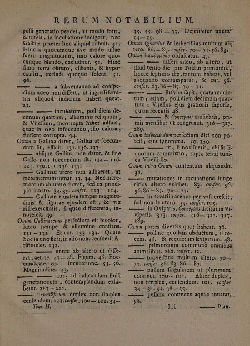 pulli generatio pendet, ut modo fotu; &amp; tutela , in incubatione indigeat; nec Gailina praeter hoc aliquid tribuit. 5r. Hinc.a quocumque ave modo juftae fuerit magnitudinis, imo calore quo- . Cunque blando,excluditur. 51. Hinc : caufis, excludi «quoque folent. sr. p - a fübventaneo ad cohnípe- cum adeo non differt, ut ingreffifemi- nis aliquod indicium haberi' queat. 21. ' —— ——— incubatum, poft diem de- cimum quartum , albuminis reliquum , &amp; Vitellum , incorrupta habet adliuc, quae in ovo infoecundo, illo calore, fuiffent corrupta. 94. Ovum a Gallina datur, Gallus ut foecun- dum fit, efficit. 131. 136. 137. | -—— abíque Gallina non datur, &amp; fine Gallo non foecundum fit. 114— 116. I23. 130.121, 136. 137. ——— Gallinae utero non adhaeret, ut incrementum fuümat. 33. 34. Necincre- mentum ab utero fumit, fed ex princi- Gallinae ejusdem femper magnitu- dinis' &amp; figurae ejusdem eft , &amp; vix nifi exercitatis, fi quae differentia, in- .noteícit. 49^. 1 Ovum Gallinaceum perfectum eft bicolor, 131— 132. Etcur. r33. 5734... Quare hocin uno fieri, in alio non, cenfuerit A- riftoteles. 132. E ———— -———— unum ab altero ut diffe- rat,aet;te. 47 — 48. Figura. 48. Foe- cunmditate. co. Magnitudine. 53. eat cur, ad indicandam Pulli generationem , contemplandum exhi- betur. 287; — 28F. | -—— (C emellificum cenfendum. 101, confer, 100 — 101. 34— 37. $5. 98 — gg. Defciibitur unum $4— 55. | Ovum ignavius &amp; imbecillius multum al-* tero. 86, — 87. confer. 10— 71.56.83. Ovuin incubatione obfufcatur. 47. j --—— diífert adeo, ab altero, uf ^ illud tertio die jam Foetus primordia , . hocce feptimo die,tantum habeat , vel aliquando corrumpatur , &amp; cur. $6.^ confer. 83.86 — 87. 10 — 71. -— —— [üiavius (apit, quam requie-- tum ; etiam, poft diem decimum quar- tum ; Vitellus ejus gratioris faporis, quam recentis 48. M — —— OX Conceptus muliebris, pri- mis menfibus ut congruant, 316 — 317. 189.  Qvum infoecundum perfectum dici non po- teit; ejus fynonima. so, r2o. — fit, fi nonfuerit, ubifit li- quorum commixtio , rupta tenui tuni- ca Vi:elli. 8o. Qvum intra Ovum contentum aliquando. 38. mutationes in incubatione longe . -citius altero exhibet. 83. confer. $6. 56.86 —87. 70— Tt. | ——— in Ovarii racemo per vafa crefcit, fed non in utero. 35. confer. ros. ———— in Oviparis, Conceptus dicitur in Vi- PIRA 313-- cmfer.. 316 — 317.333. 289. uie partes diver'as quot babeat. 36. — polline quodam obductum, fi re- cens, 48, Si requietam levigatum. 48. ——— primordium commune ommnibue- animalibus. 282. confer. 12. | provectius mult:m altero. 7o0— . 71. confer. 6^ 83. 86 — 83. ——— pulum fingularem ut plurimum continet. I00-- IO. Aliter duplex, non fimplex, cenfendum. 1:01. confer 34 — 35-55. 98 — 99. ; pullum continens aquae innatat, . 92,