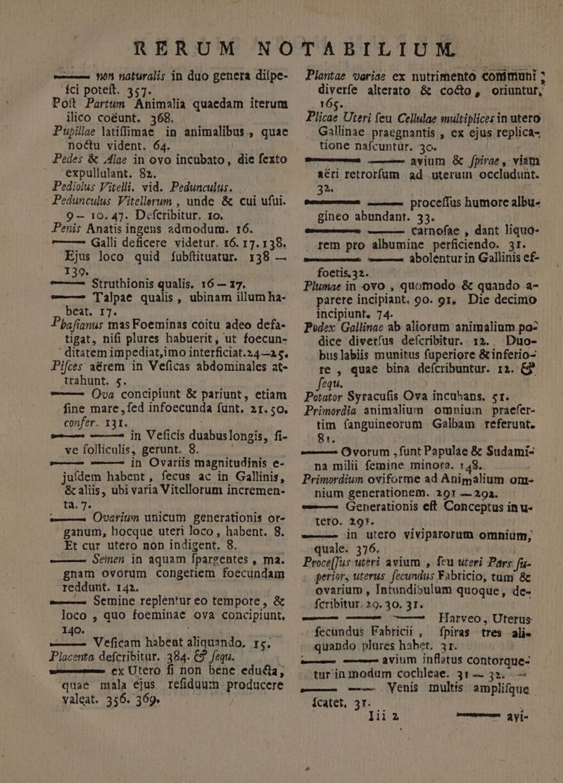 fci poteft. 357. Poit Partwn Animalia quaedam iterum ilico coéunt. 368. Pupilae latiffülpae in animalibus , quae noctu vident. 64. Pedes &amp; Alae in ovo incubato, die fexto expullulant. 82. .iPediolus Vitelli. vid. Pedunculus. PPedunculus Vitellerum , unde &amp; cui ufui. 9 — 10. 47. Difcribitur. 1o. Penis Anatis ingens admodum. t6. — —- Galli deficere. videtur. 16. 17. 138. Ejus loco quid fubfütuatur. 138 — 139. uud Struthionis qualis. 16 — 17. — 'lalpae qualis, ubinam illum ha- beat. IT. | Pbafianus mas Foeminas coitu adeo defa- tigat, nifi plures habuerit, ut foecun- ' ditatem impediat,imo interficiat.24—-2 5. Pifces aérem in Veficas abdominales at- trahunt. 5. -—— ()ua concipiunt &amp; pariunt, etiam confer. 131. — — —5 in Veficis duabuslongis, fi- ve folliculis, gerunt. 8. ——— ———2 jn Owvariis magnitudinis e- juídem habent, fecus ac in Gallinis, &amp; aliis, ubi varia Vitellorum incremen- ta. 7. | — Ovarium unicum generationis or- ganum, hocque uteri Joco, habent. 8. Et cur utero non indigent. 8. —— Seinen in aquam fpargentes , ma. gnam ovorum congeriem foecundam reddunt. 1421. | ——— Sermine replentur eo tempore, &amp; loco , quo foeminae ova concipiunt, 140. ——— Veficam habent aliquando, 15. Placenta defcribitur. 384. C9. fequ. w——— ex Utero fi non bene educi, quae miala ejus refiduum producere valeat. 356. 369. Sinh diverfe alterato &amp; cocto, oriuntur, 16s. Plicae Uteri feu Cellulae multiplices in utero Gallinae praegnantis , ex ejus replica- tione nafcuntür. 30. | mre dium &amp; [pirae , viam acri retrorfüm ad uterum occlaudunt. 25 ! Pm—— ——— procefrus humore albu- gineo abundant. 33. nnsnissmcud — Carnofae , dant liquó- rem pro albumine perficiendo. 3r. | ——— abolenturin Gallinis ef- foetis. 32. Plumae in ovo , quomodo &amp; quando a- parere incipiant. 90. gr, Die decimo incipiunt, 74. Podex Gallinae ab aliorum animalium pa- dice divetíus deícribitur. 12. Duo- buslabiis munitus fuperiore &amp;inferio- re , quae bina deícribuntur. 12. &amp;3 equ. nos Syracufis Ova incuü5ans. 5r. Primordia animalium omnium praefer- tim fanguineorum Galbam referunt. 81. ——— Ovorum ,funt Papulae &amp; Sudami- na milii femine minora. :48. Primordium oviforme ad Anigalium om- nium generationem. 291 — 293. —— Generationis eft Conceptus inu- teto. 297. -—— jn utero viviparorum omnium, quale. 376. L : Proce[Tus uteri avium , feu uteri Pars fu- perior, uterus. fecundus Fabricio, tum &amp;c ovarium , Intundibulum quoque, de- fcribitur. 29. 30. 31. | — — —— Harveo, Uterus fecundus Fabricii , fpiras tres alie quando plures habet. 3r. | — — avium inflatus contorque- turinmodum cochleae. 31— 32. —— —— Venis multis amplifque icatet, 3r. lii 2