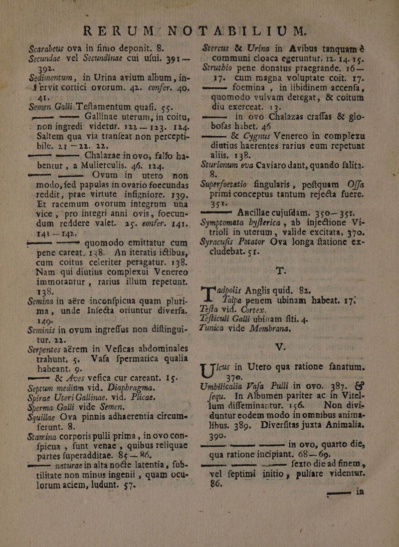 Secundae. vel Secundinae cui ufui. 391 — 39x: v iei ipn ; Sedimentum , in Urina avium album , in- ^J ervit Corticl ovorum. 42. confer. 40. E | Semen, Galli 'T eftamentum quafi, 75. — — (Gallinae uterum, in coitu, . non ingredi videtur. 322 — 123. 124. Saltem qua via tranfeat non percepti- bib 3I:5 221. 22, — w-— Chalazae in ovo; falfo ha- bentur, a Mulierculis. 46. 124. w— vt ()vum in utero mon modo,fed papulas in ovario foecundas reddit, prae virtute infigniore. 139. Et racemum ovorum integrum una vice , pro integri anni ovis, foecun- dum reddere valet. 25. eonfer. 141. - 141 — 142. — ——* quomodo emittatur cum - pene careat, 138. An iteratis ictibus, cum coitus celeriter peragatur. 138. Nam qui diutius complexui Venereo immorantur , rarius illum repetunt. 138. $4 Semina in aére inconfpicua quam pluri- ma, unde Iníecta oriuntur diverfa. dde. v Seminis in ovum ingreffus non diftingui- tur. 23. Serpentes aérem in Veficas abdorninales trahunt, «. Vafa fpermarica qualia habeant. 9. —— &amp; ves vefica cur careant. I5. Septum meditm vid. Diapbragma., Spirae Uteri Gallinae. vid. Plicae. Sperma. Galli vide Semen. * AME $quillae Ova pinnis adhaerentia circume ferunt. 8. | Stamina corporis pulli prima , in ovo con- ífpicua , funt venae , quibus reliquae partes fuperadditae. 85 — 96. — qaturae in alta nocte latentia, fub- tilitate non minus ingenii , quam ocu- lorum aciem, ludunt. 57. communi cloaca egerunturt. 12. I4. 15. Strutbio pene. donatus praegrande. 16 — 17. Cum magna voluptate coit. 17. we focmina , in libidinem accenfa, quomodo vulvam detegat, &amp; coitum diu exerceat. 1:3. : | in ovo Chalazas craffas &amp; glo- bofas hibet. 45 —— G Cygnus Venereo in complexu diutius haerentes rarius eum repetunt aliis, 138. Srurionum eva Caviaro dant, quando falita. 8. 1 Superfoetatio fingularis , poftquam . Offa primi conceptus tantum rejecta fuere. 35t j Ancillae cujufdam. 350— 35r. Symptomata byflerica , ab injectione Vi- trioli in uterum, valide excitata, 570. Syracufis Potator Ova longa ftatione ex- cludebat. s1. T- TIR Anglis quid. 82. A Jülpa penem ubinam habeat. 17. Tefía vid. Cortex. Tefticuli Galli ubinam fiti. 4. Tunica vide Membrana, V. Unbilicalia Vafa Puli in ovo. 387. £9 fequ. In Albumen pariter ac in Vitel- lum diffeminartur. 1456. Non divi- duntur eodem modo in omnibus anima- libus. 389. Diverfitas juxta Animalia. 390- j i — — — in OYO, quarto die, qua ratione incipiant, 68 — 69. euren waesemcn uses JeXtO die ad finents vel feptimi jinitio, pulíare videntwr. ! aseo ll *