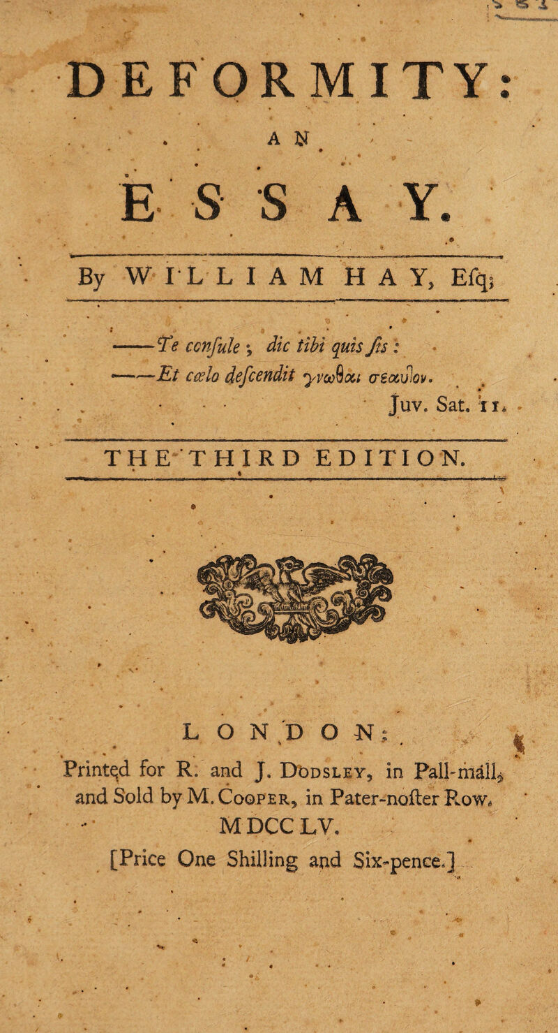 A N E S S A Y. By WILLIAM HAY, Efq; Te confute *, die tibi quis fts; Et ccelo defeendit yvoefoou asociPiov. Juv. Sat. ii. THE THIRD EDITION. t L O N D ON; %  % . , - Printqd for R, and J. DOdsley, in Palhm&ll^ and Sold by M.CoQPER^ in Pater-nofter Row* M DCC LV, ^ • [Price One Shilling and Six-pence/]