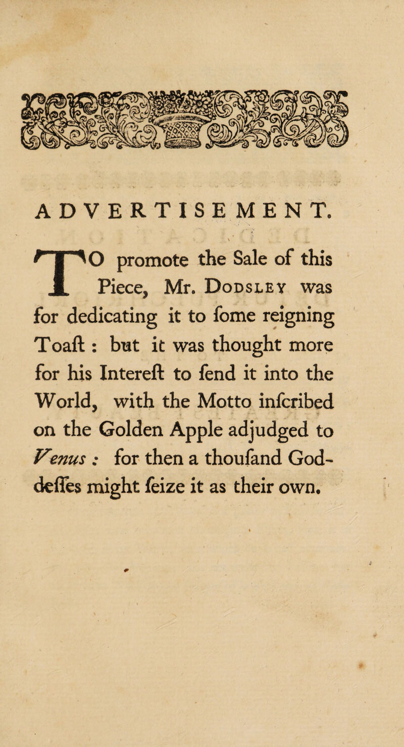 ADVERTISE MENT. ' - v \ | TO promote the Sale of this Piece, Mr. Dodsley was for dedicating it to fome reigning Toaft : but it was thought more for his Intereft to fend it into the World, with the Motto infcribed on the Golden Apple adjudged to Venus : for then a thoufand God- defles might feize it as their own. £