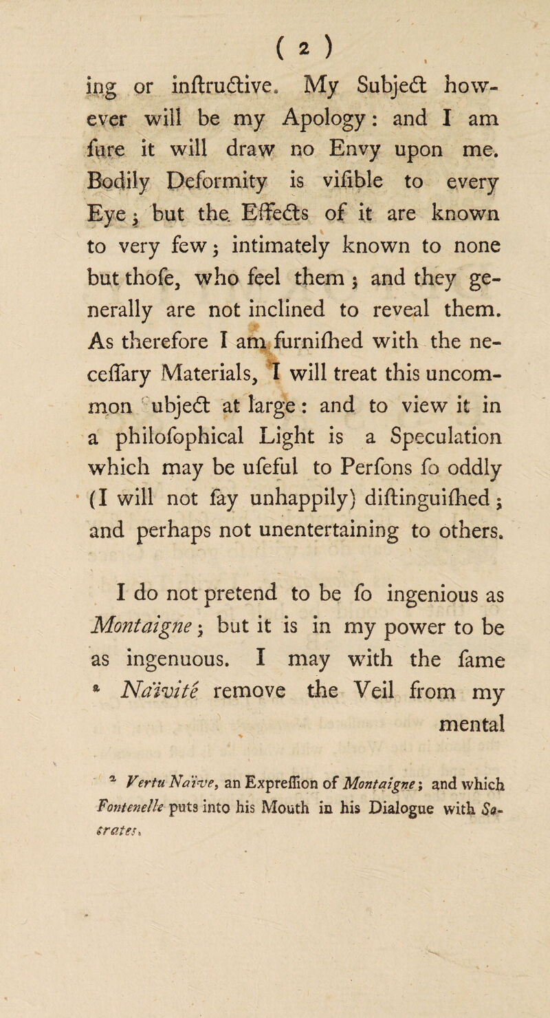 2 ing or inftrudtive. My Subjedt how¬ ever will be my Apology: and I am fiire it will draw no Envy upon me. Bodily Deformity is vilible to every Eye | but the. Effedts of it are known to very few; intimately known to none but thofe, who feel them ; and they ge¬ nerally are not inclined to reveal them. As therefore I am furnifhed with the ne- ceffary Materials, I will treat this uncom¬ mon ubjedt at large: and to view it in a philofophical Light is a Speculation which may be ufefal to Perfons fo oddly (I will not fay unhappily) diftinguilhed; and perhaps not unentertaining to others. I do not pretend to be fo ingenious as Montaigne; but it is in my power to be as ingenuous. I may with the fame * Naivite remove the Veil from my mental a Vertu Naive, an Expreflion of Montaigne; and which Fonteneik puts into his Mouth in his Dialogue with So- er cites»