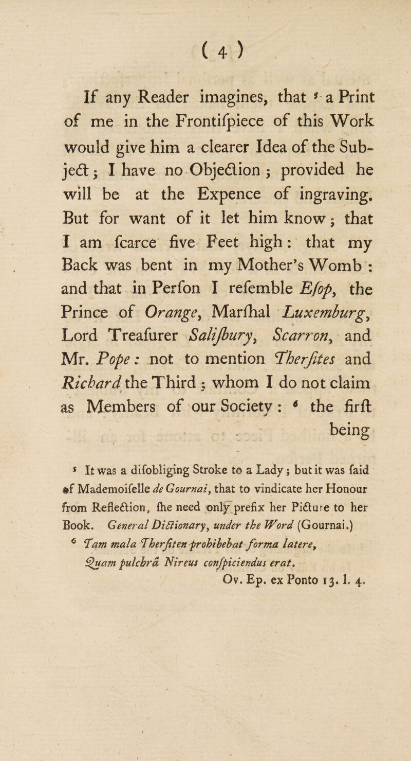 If any Reader imagines, that * a Print of me in the Frontifpiece of this Work would give him a clearer Idea of the Sub¬ ject • I have no Obje&ion ; provided he will be at the Expence of ingraving. But for want of it let him know; that I am fcarce five Feet high: that my Back was bent in my Mother’s Womb : and that in Perfon I referable E/op, the Prince of Orange, Marfhal Luxemburg, Lord Treafurer Salijbury, Scarron, and Mr. Pope: not to mention Pherjites and Richard the Third ; whom I do not claim Of as Members of our Society: 5 6 the firft being 5 It was a difobiiging Stroke to a Lady; but it was laid Mademoifelle de Gournai, that to vindicate her Honour from Reflection, ftie need only prefix her Picture to her Book, GeneralDiflionary, under the Word (Gournai.) 6 Tam mala Therjtten prohibehat forma latere, Quam pulchrd Nireus confpiciendus erat.