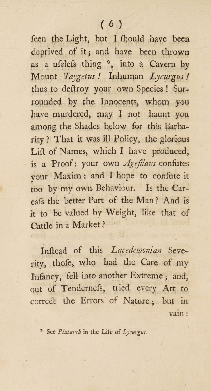 feen the Light, but I fhould have been deprived of it; and have been thrown as a ufelefs thing 8, into a Cavern by Mount Lay get us ! Inhuman Lycurgus ! thus to deftroy your own Species! Sur¬ rounded by the Innocents, whom you have murdered, may I not haunt you among the Shades below for this Barba¬ rity? That it was ill Policy, the glorious Lift of Names-, which I have produced, is a Proof: your own Agejilaus confutes your Maxim : and I hope to confute it too by my own Behaviour. Is the Car- cafs the better Part of the Man ? And is it to be valued by Weight, like that of Cattle in a Market ? * Inftead of this Lacedemonian Seve¬ rity, thofe, who had the Care of my Infancy, fell into another Extreme ; and, out of Tendernefs, tried every Art to corredt the Errors of Nature.; but in vain: \ ® See Plutarch in the Life of Lycurgus /