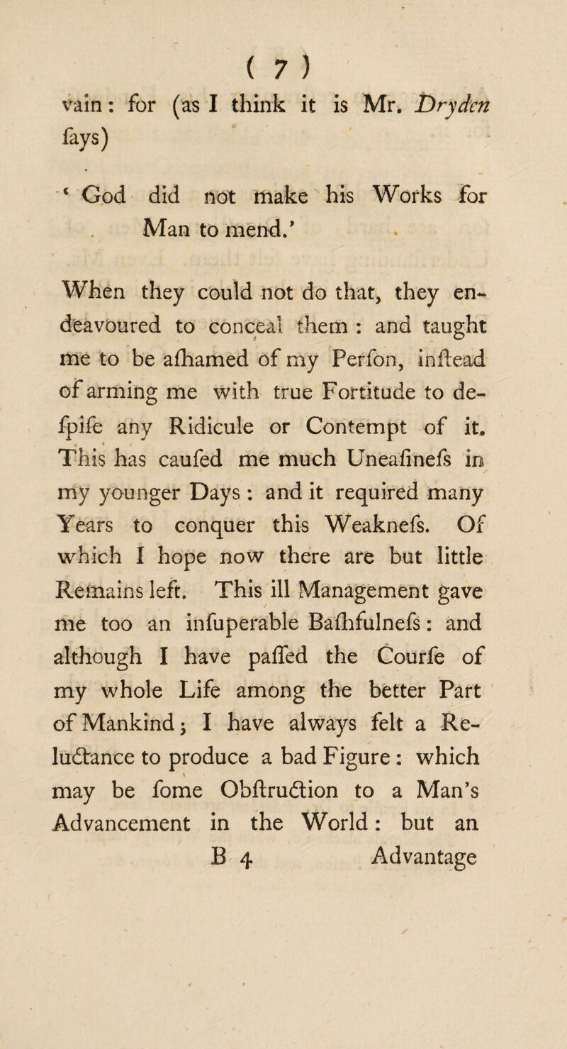 vain: for (as I think it is Mr. Dry den fays) c God did not make his Works for Man to mend/ » i ^ When they could not do that, they en¬ deavoured to conceal them : and taught me to be afhamed of my Perfon, inftead of arming me with true Fortitude to de- fpife any Ridicule or Contempt of it. , i This has caufed me much Uneafinefs in * ✓ my younger Days: and it required many Years to conquer this Weaknefs. Of which I hope now there are but little Remains left. This ill Management gave me too an infuperable Raflhfulnefs: and although I have paffed the Courfe of my whole Life among the better Part of Mankind j I have always felt a Re¬ luctance to produce a bad Figure : which may be fome QbftruCtion to a Man’s Advancement in the World: but an B 4 Advantage