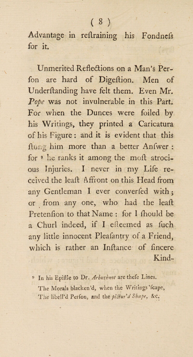 Advantage in reftraining his Fondnefs for it. Unmerited Reflections on a Man’s Per- fon are hard of Digeftion. Men of Underftanding have felt them. Even Mr. Pope was not invulnerable in this Part. For when the Dunces were foiled by his Writings, they printed a Caricatura of his Figure: and it is evident that this flung him more than a better Anfwer : for 9 he ranks it among the moft atroci¬ ous Injuries. I never in my Life re¬ ceived the leaft Affront on this Head from any Gentleman 1 ever converfed with; or from any one, who had the leaft Pretenfion to that Name : for I fhould be a Churl indeed, if I efteemed as fuch any little innocent Pleafantry of a Friend, which is rather an Inftance of fincere Kind- 9 In his Epiftle to Dr. Arhuthnot are thefe Lines. The Morals blacken’d, when the Writings Tcape, The libell’d Perfon, and the pitturd Shape. &C,