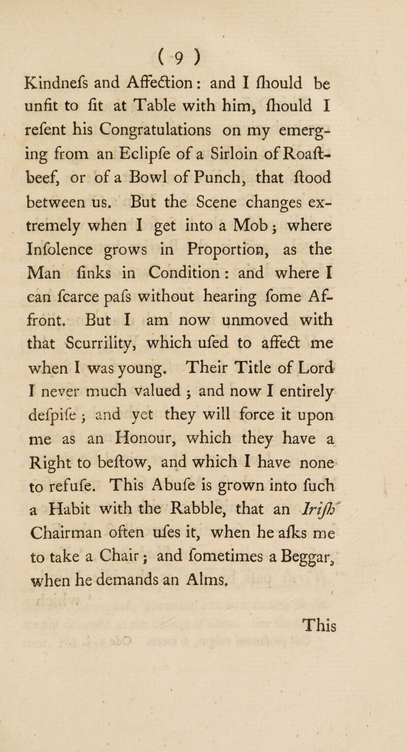 Kindnefs and Affedion: and I fhould be unfit to fit at Table with him, fhould I refent his Congratulations on my emerg¬ ing from an Eclipfe of a Sirloin of Roaft- beef, or of a Bowl of Punch, that flood between us. But the Scene changes ex¬ tremely when I get into a Mob; where Infolence grows in Proportion, as the Man finks in Condition: and where I can fcarce pafs without hearing fome Af¬ front. But I am now unmoved with that Scurrility, which ufed to affed me when I was young. Their Title of Lord I never much valued ; and now I entirely defpife; and yet they will force it upon me as an Honour, which they have a Right to beflow, and which I have none to refufe. This Abufe is grown into fuch a Habit with the Rabble, that an lrijh Chairman often ufes it, when he afks me to take a Chair; and fometimes a Beggar* when he demands an Alms. This