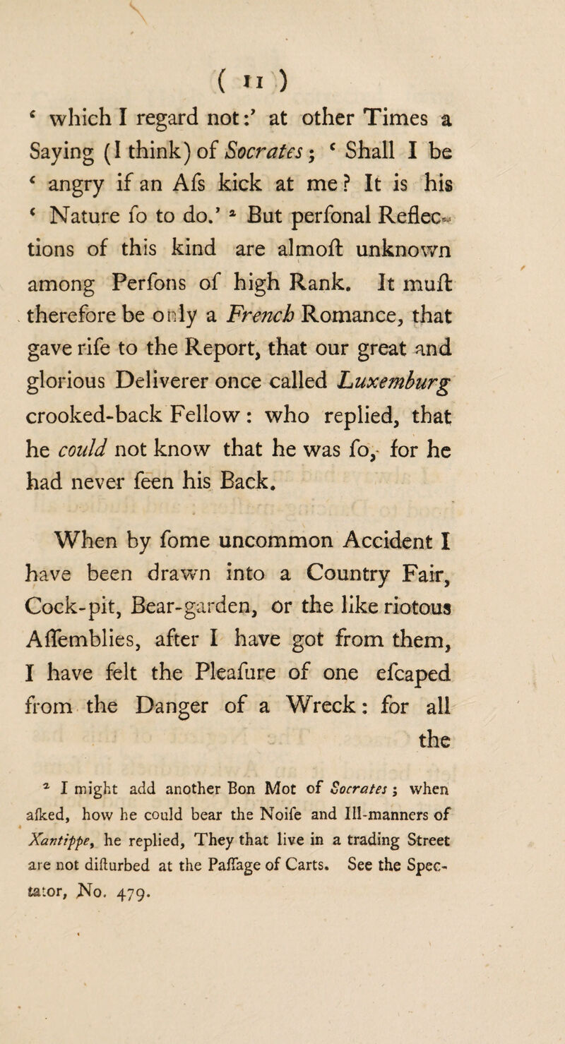 c which I regard notat other Times a Saying (I think) of Socrates; c Shall I be ‘ angry if an Afs kick at me ? It is his € Nature fo to do/ a But perfonal Reflec¬ tions of this kind are almofl: unknown among Perfons of high Rank. It mu ft therefore be only a French Romance, that gave rife to the Report, that our great and glorious Deliverer once called Luxemburg crooked-back Fellow: who replied, that he could not know that he was fo,- for he had never feen his Back. When by fome uncommon Accident I have been drawn into a Country Fair, Cock-pit, Bear-garden, or the like riotous Aflemblies, after I have got from them, I have felt the Pleafure of one efcaped from the Danger of a Wreck: for all the a I might add another Eon Mot of Socrates; when afked, how he could bear the Noile and Ill-manners of Xantippe, he replied. They that live in a trading Street are not difturbed at the Pafiage of Carts. See the Spec¬ tator, .No. 479.