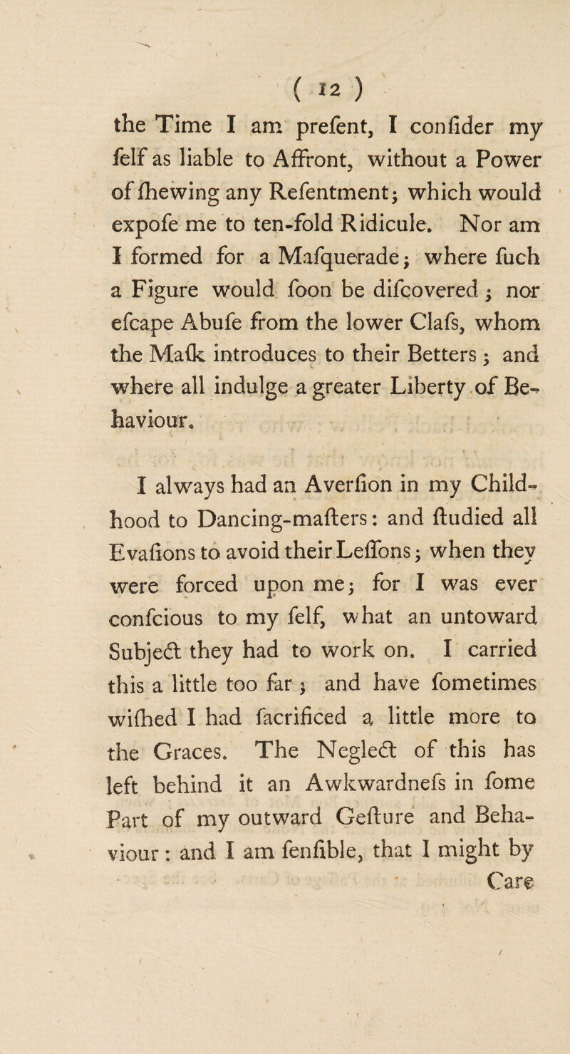 the Time I am prefent, I confider my felf as liable to Affront, without a Power of (hewing any Refentment- which would expofe me to ten-fold Ridicule. Nor am I formed for a Mafquerade; where fuch a Figure would foon be difcovered * nor efcape Abufe from the lower Clafs, whom the Ma(k introduces to their Betters $ and where all indulge a greater Liberty of Be-, haviour. I always had an Averfion in my Child¬ hood to Dancing-mafters: and ftudied all Evafions to avoid their Leffons; when they were forced upon me 5 for I was ever confcious to my felf, what an untoward Subjedt they had to work on. I carried this a little too far $ and have fometimes wifhed I had facrificed a little more to the Graces. The Negledt of this has left behind it an Awkwardnefs in fome Part of my outward Gefture and Beha¬ viour : and I am fenfible, that I might by Care