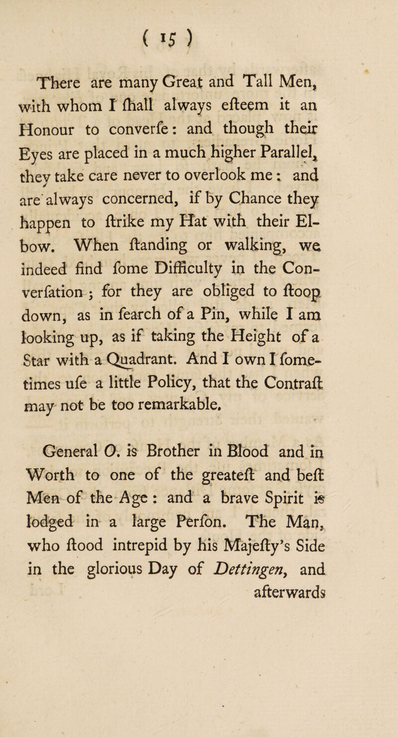 ( *5 ) There are many Great and Tall Men, with whom I (hall always efteem it an Honour to converfe: and though their Eyes are placed in a much higher Parallel, they take care never to overlook me: and are'always concerned, if by Chance they happen to ftrike my Hat with their El¬ bow. When ftanding or walking, we indeed find fome Difficulty in the Con¬ vention ; for they are obliged to ftoop down, as in fearch of a Pin, while I am looking up, as if taking the Height of a Star with a Quadrant. And I own I fome- times ufe a little Policy, that the Contrail may not be too remarkable. General O. is Brother in Blood and in Worth to one of the greateft and beft Men of the Age: and a brave Spirit fe lodged in a large Perfon. The Man, who flood intrepid by his Majefty’s Side in the glorious Day of Dettingen, and afterwards