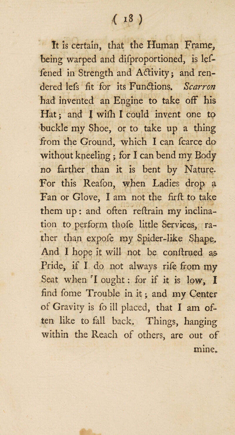 It is certain, that the Human Frame3 being warped and difproportioned, is lef- fened in Strength and Activity; and ren¬ dered lefs fit for its Functions, Scarron had invented an Engine to take off his Hat: and I wifh I could invent one to * *■ buckle my Shoe, or to take up a thing from the Ground, which I can fcarce do without kneeling for I can bend my Body no farther than it is bent by Nature. For this Reafon, when Ladies drop a Fan or Glove, I am not the fxrft to take them up: and often reftrain my inclina¬ tion to perform thofe little Services, ra¬ ther than expofe my Spider-like Shape, And I hope it will not be conftrued as Pride, if I do not always rife from my Seat when I ought: for if it is low, I find fome Trouble in it •> and my Center of Gravity is fo ill placed, that I am of¬ ten like to fall back. Things, hanging within the Reach of others, are out of mine,