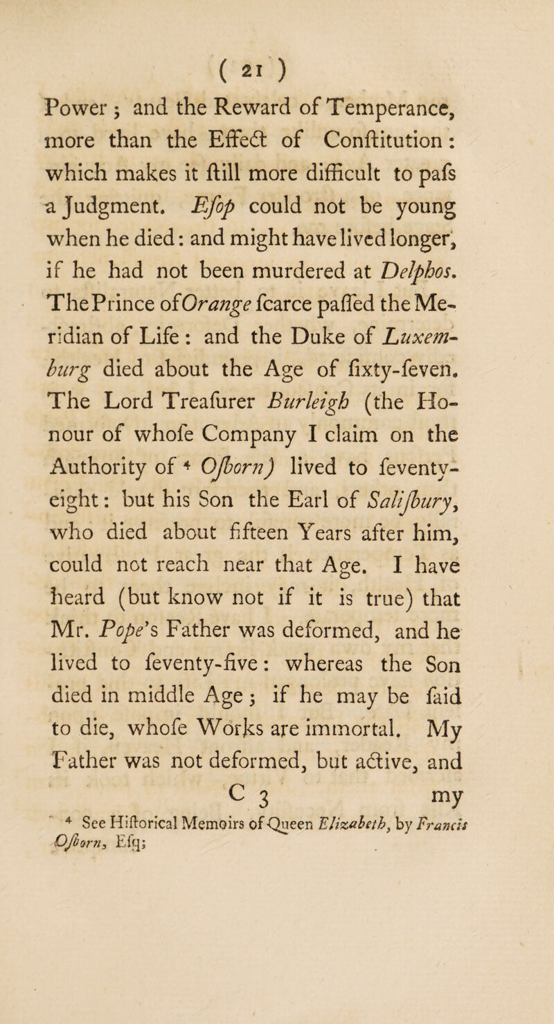 Power; and the Reward of Temperance, more than the Effedt of Conftitution: which makes it ftill more difficult to pafs a Judgment. Efop could not be young when he died: and might have lived longer, if he had not been murdered at Delphos. ThePrince ofOrange fcarce pafifed the Me¬ ridian of Life : and the Duke of Luxem¬ burg died about the Age of fixty-fevem The Lord Treafurer Burleigh (the Ho¬ nour of whole Company I claim on the Authority of 4 OJborn) lived to feventy- eight: but his Son the Earl of Salijbury, who died about fifteen Years after him, could not reach near that Age. I have heard (but know not if it is true) that Mr. Pope's Father was deformed, and he lived to feventy-five: whereas the Son died in middle Age 5 if he may be faid to die, whofe Works are immortal. My Father was not deformed, but active, and c 3 my 4 See Hiftorical Memoirs of -Queen Elizabeth, by Francis OJborn, Eft];