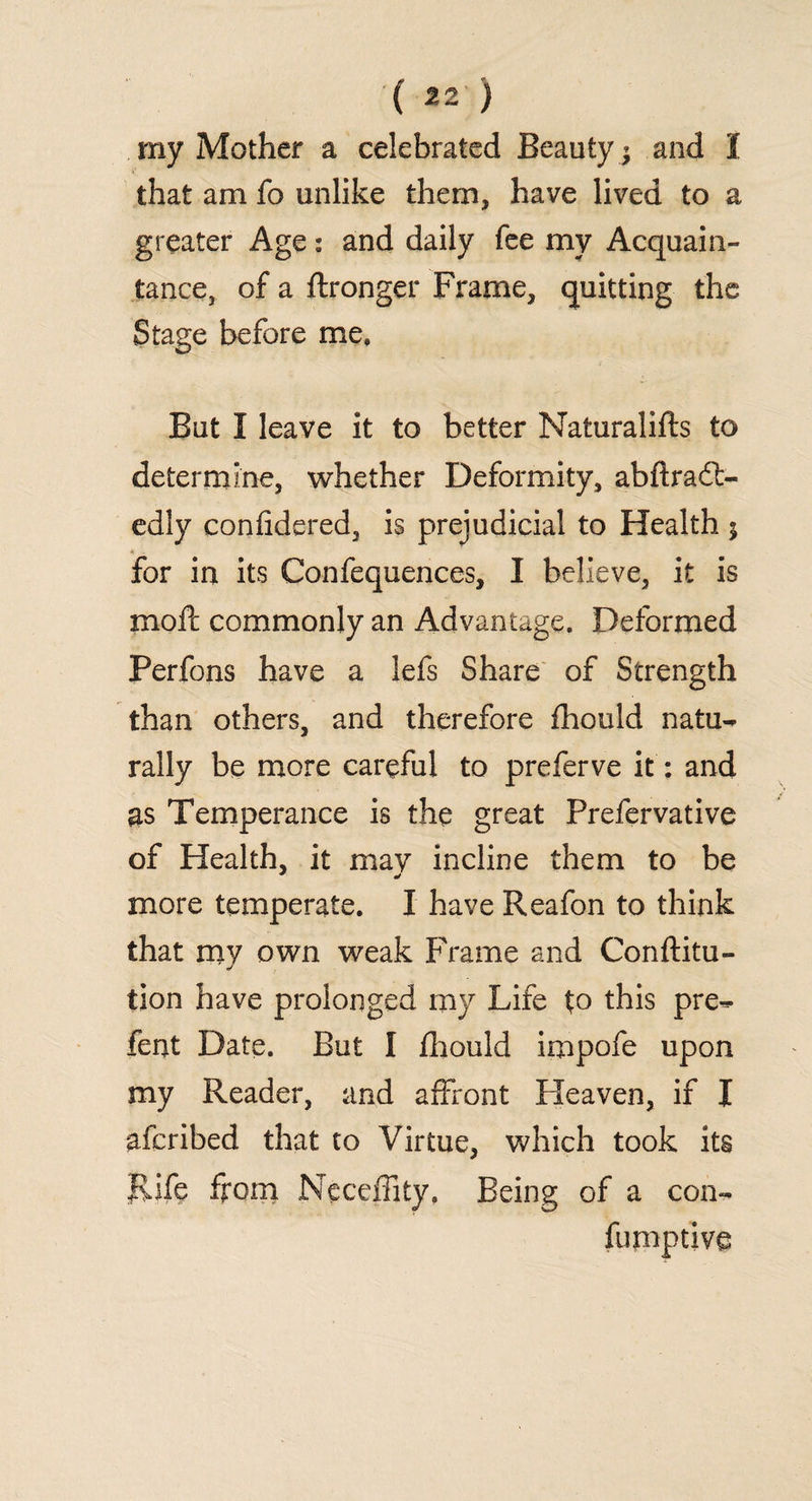 ( *2 ) my Mother a celebrated Beauty ; and I that am fo unlike them, have lived to a greater Age: and daily fee my Acquain¬ tance, of a ftronger Frame, quitting the Stage before me. But I leave it to better Naturalifts to determine, whether Deformity, abftradt- edly confidered, is prejudicial to Health ; for in its Confequences, I believe, it is mod: commonly an Advantage. Deformed Perfons have a lefs Share of Strength than others, and therefore fhould natu¬ rally be more careful to preferve it: and as Temperance is the great Prefervative of Health, it may incline them to be more temperate. I have Reafon to think that my own weak Frame and Conftitu- tion have prolonged my Life to this pre- fent Date. But I fhould impofe upon my Reader, and affront Heaven, if I afcribed that to Virtue, which took its Rife from Neceffity, Being of a con- fumptive