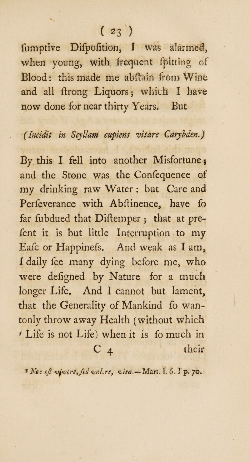 fumptive Dilpofition, I was alarmed, when young, with, frequent fpitting of Blood: this made me abftain from Wine and all ftrong Liquors; which I have now done for near thirty Years* But (Incidit in Scyllam cupiens vitare Carybden.) By this I fell into another Misfortune $ and the Stone was the Confequence of my drinking raw Water : but Care and Perfeverance with Abftinence, have fo far fubdued that Diftemper ; that at pre¬ fen t it is but little Interruption to my Eafe or Happinefs. And weak as I am, I daily fee many dying before me, who were deligned by Nature for a much longer Life. And I cannot but lament, that the Generality of Mankind fo wan¬ tonly throw away Health (without which 3 Life is not Life) when it is fo much in C 4 their * eft <vjtv£reifed cvnhre} 'vita,—Mart. 1. 6, T p. 70.